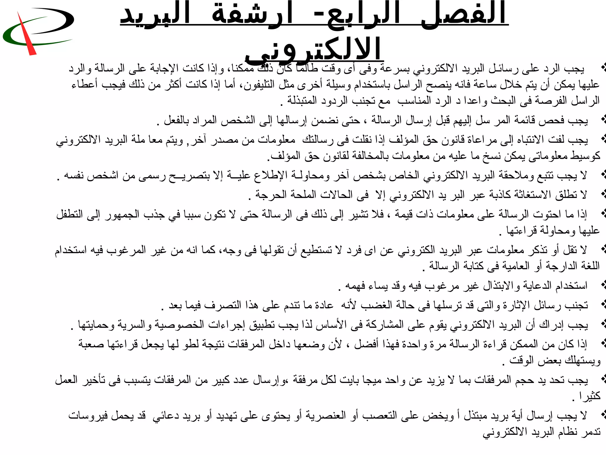 ‫ال‬ ‫الفصل‬‫رابع‬-‫البريد‬ ‫أرشفة‬
‫اللكتروني‬   ‫يجب الرد على قرسائـل البريد اللكتروني بسرعة وفى أى وقت طالما كان ذلك ممكنا، وإذا كانت الجابة على الرسالة والرد‬
 ‫عليها يمكن أن يتم خل ل ساعة فانه ينصح الراسل باستخدام وسيلة أخرى مثل التليفون، أما إذا كانت أكثر من ذلك فيجب أعطاء‬
. ‫الراسل الفرنصة فى البحث واعدا د الرد المناسب  مع تجنب الردود المتبذلة‬
 . ‫يجب فحص قائمة المر سل إليهم قبل إقرسا ل الرسالة ، حتى نضمن إقرسالها إلى الشخص المراد بالفعل‬
 ‫يجب لفت النتباه إلى مراعاة قانون حق المؤلف إذا نقلت فى قرسالتك  معلومات من مصدقر آخر, ويتم معا ملة البريد اللكتروني‬
 .‫كوسيط معلوماتى يمكن نسخ ما عليه من معلومات بالمخالفة لقانون حق المؤلف‬
 . ‫ل يجب تتبع وملحقة البريد اللكتروني الخاص بشخص آخر ومحاولـة الطلع عليــة إل بتصريــح قرسمى من اشخص نفسه‬
 . ‫ل تطلق الستغاثة كاذبة عبر البر يد اللكتروني إل  فى الحالت الملحة الحرجة‬
 ‫إذا ما احتوت الرسالة على معلومات ذات قيمة ، فل تشير إلى ذلك فى الرسالة حتى ل تكون سببا في جذب الجمهوقر إلى التطفل‬
 . ‫عليها ومحاولة قراءتها‬
 ‫ل تقل أو تذكر معلومات عبر البريد الكتروني عن اى فرد ل تستطيع أن تقولها فى وجه، كما انه من غير المرغوب فيه استخدام‬
 . ‫اللغة الداقرجة أو العامية فى كتابة الرسالة‬
 . ‫استخدام الدعاية والبتذا ل غير مرغوب فيه وقد يساء فهمه‬
 . ‫تجنب قرسائل الثاقرة والتى قد ترسلها فى حالة الغضب لنه  عادة ما تندم على هذا التصرف فيما بعد‬
 . ‫يجب إدقراك أن البريد اللكتروني يقوم على المشاقركة فى الساس لذا يجب تطبيق إجراءات الخصونصية والسرية وحمايتها‬
 ‫إذا كان من الممكن قراءة الرسالة مرة واحدة فهذا أفضل ، لن وضعها داخل المرفقات نتيجة لطو لها يجعل قراءتها نصعبة‬
 . ‫ويستهلك بعض الوقت‬
 ‫يجب تحد يد حجم المرفقات بما ل يزيد عن واحد ميجا بايت لكل مرفقة ،وإقرسا ل عدد كبير من المرفقات يتسبب فى تأخير العمل‬
 . ‫كثيرا‬
 ‫ل يجب إقرسا ل أية بريد مبتذ ل أ ويخض على التعصب أو العنصرية أو يحتوى على تهديد أو بريد دعائي  قد يحمل فيروسات‬
 ‫تدمر نظام البريد اللكتروني‬
 