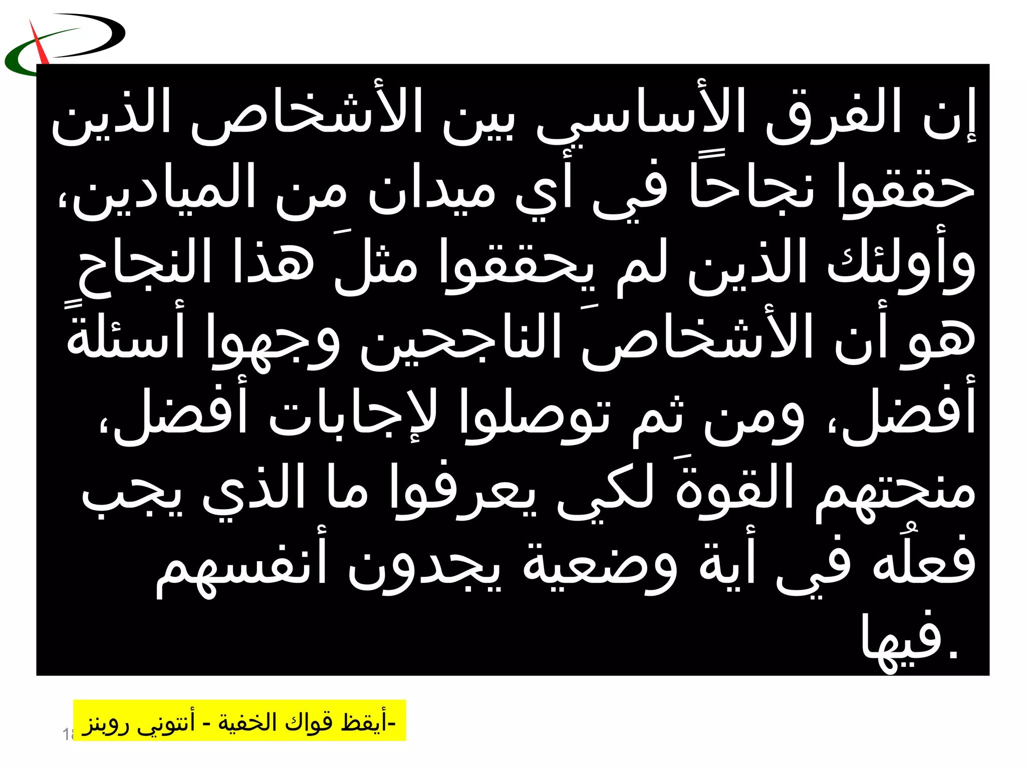 18
‫إ‬‫الذين‬ ‫الشخاص‬ ‫بين‬ ‫الساسي‬ ‫الفر ق‬ ‫ن‬
،‫الميادين‬ ‫من‬ ‫ميدان‬ ‫أي‬ ‫في‬ ‫نجاحا‬ ‫حققوا‬
‫النجاح‬ ‫هذا‬ ‫ل‬َ  ‫مث‬ ‫يحققوا‬ ‫لم‬ ‫الذين‬ ‫وأولئك‬
‫ة‬ً ‫أسئل‬ ‫وجهوا‬ ‫الناجحين‬ ‫ص‬َ  ‫الشخا‬ ‫أن‬ ‫هو‬
،‫أفضل‬ ‫لجابات‬ ‫توصلوا‬ ‫ثم‬ ‫ومن‬ ،‫أفضل‬
‫يجب‬ ‫الذي‬ ‫ما‬ ‫يعرفوا‬ ‫لكي‬ ‫ة‬َ  ‫القو‬ ‫منحتهم‬
‫أنفسهم‬ ‫يجدون‬ ‫وضعية‬ ‫أية‬ ‫في‬ ‫له‬ُ‫ه‬ ‫فع‬
‫.فيها‬
‫الخفية‬ ‫قواك‬ ‫أيقظ‬- ‫روبنز‬ ‫أنتوني‬ -
 