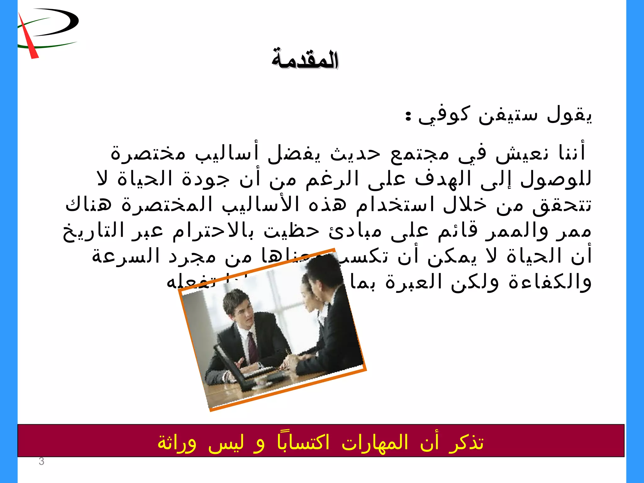 3
‫المقدمة‬‫المقدمة‬
: ‫كوفي‬ ‫ستيفن‬ ‫يقول‬
‫مختصرة‬ ‫أساليب‬ ‫يفضل‬ ‫حديث‬ ‫مجتمع‬ ‫في‬ ‫نعيش‬ ‫أننا‬
‫ل‬ ‫الحياة‬ ‫جودة‬ ‫أن‬ ‫من‬ ‫الرغم‬ ‫على‬ ‫الهدف‬ ‫إلى‬ ‫للوصول‬
‫هناك‬ ‫المختصرة‬ ‫الساليب‬ ‫هذه‬ ‫استخدام‬ ‫خلل‬ ‫من‬ ‫تتحقق‬
‫التاريخ‬ ‫عبر‬ ‫بالحترام‬ ‫حظيت‬ ‫مبادئ‬ ‫على‬ ‫قائم‬ ‫والممر‬ ‫ممر‬
‫السرعة‬ ‫مجرد‬ ‫من‬ ‫معناها‬ ‫تكسب‬ ‫أن‬ ‫يمكن‬ ‫ل‬ ‫الحياة‬ ‫أن‬
‫تفعله‬ ‫ولماذا‬ ‫تفعله‬ ‫بما‬ ‫العبرة‬ ‫ولكن‬ ‫والكفاءة‬
‫وراثة‬ ‫ليس‬ ‫و‬ ‫اكتسابا‬ ‫المهارات‬ ‫أن‬ ‫تذكر‬
 