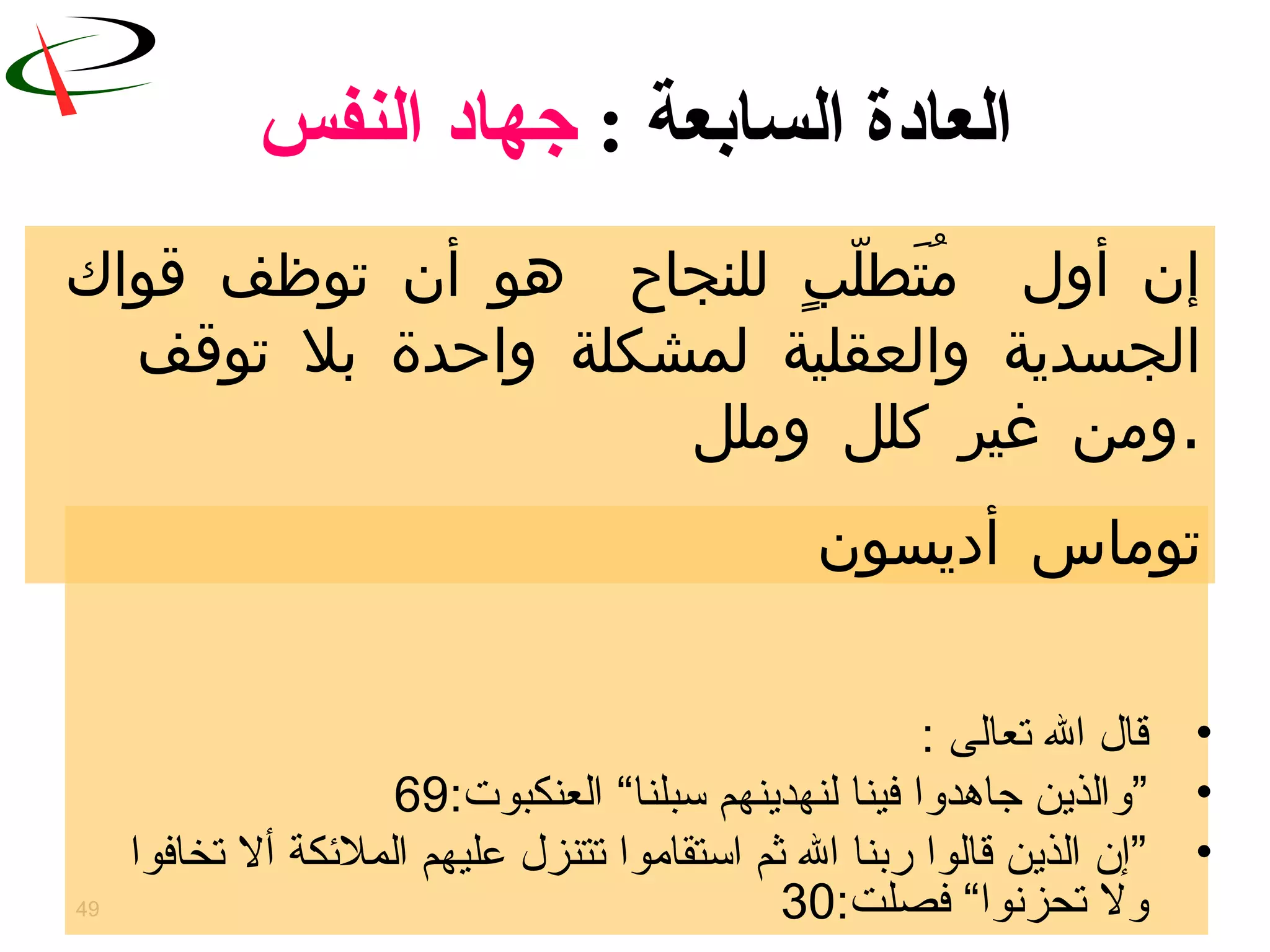 49
‫السابعة‬ ‫العادة‬:‫النفس‬ ‫جهاد‬
•‫تعالى‬ ‫ال‬ ‫قال‬:
•”‫تسبلنا‬ ‫لنهدينهم‬ ‫فينا‬ ‫جاتهدوا‬ ‫والذين‬“:‫العنكبوت‬69
•‫تخافوا‬ ‫أل‬ ‫الملكئكة‬ ‫عليهم‬ ‫تتنزل‬ ‫اتستقاموا‬ ‫ثم‬ ‫ال‬ ‫ربنا‬ ‫قالوا‬ ‫الذين‬ ‫”إن‬
:‫فصلت‬ “‫تحزنوا‬ ‫ول‬30
‫قواك‬ ‫توظف‬ ‫أن‬ ‫هو‬ ‫للنجا ح‬ ‫ب‬ٍ ‫ل‬ّ ‫تط‬َ ‫م‬ُ ‫أول‬ ‫إن‬
‫توقف‬ ‫بل‬ ‫واحدة‬ ‫لمشكلة‬ ‫والعقلية‬ ‫الجسدية‬
‫وملل‬ ‫وكلل‬ ‫غير‬ ‫.ومن‬
‫أديسون‬ ‫توماس‬
 