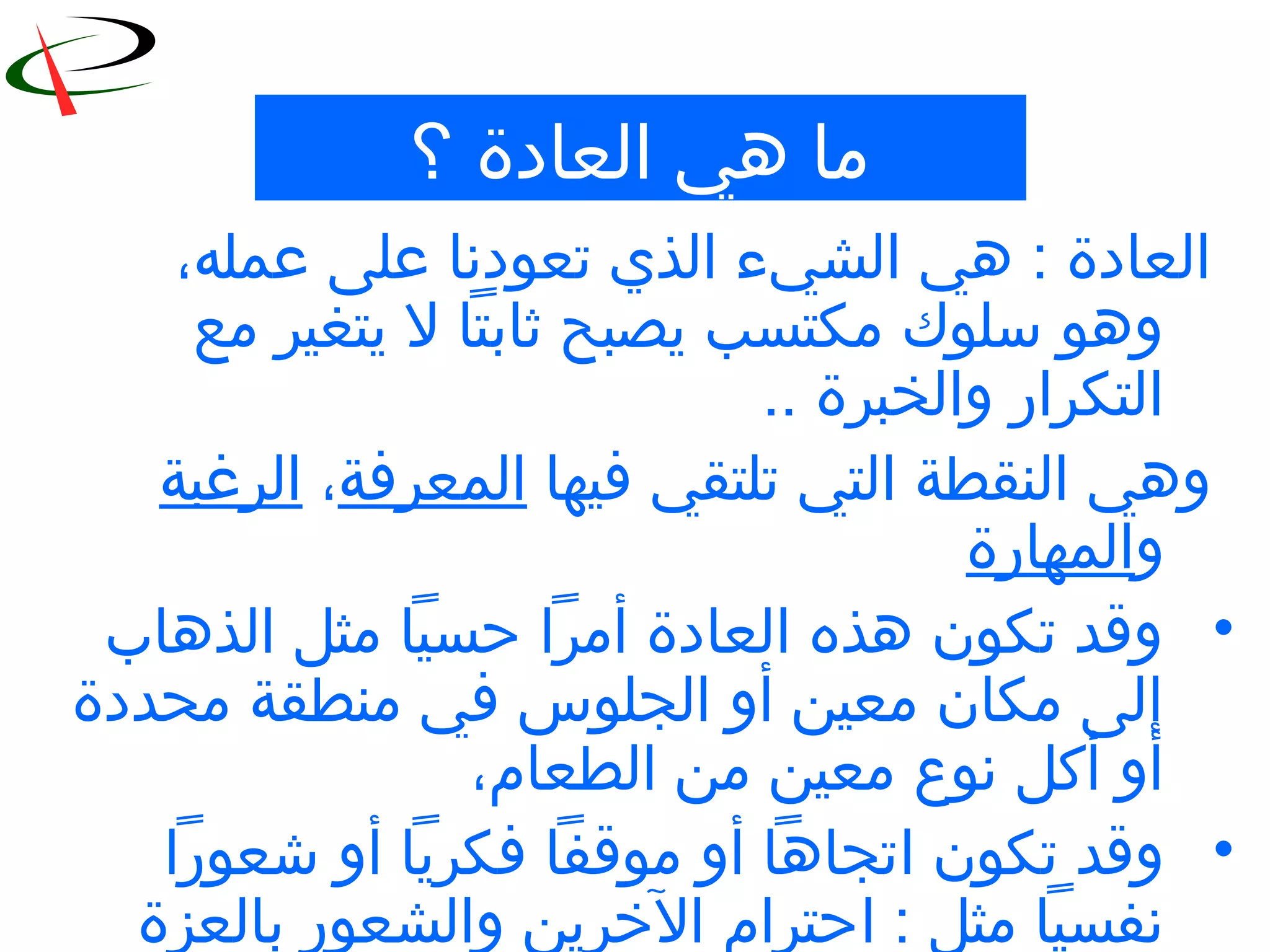 5
‫؟‬ ‫العادة‬ ‫هي‬ ‫ما‬
‫عمله‬ ‫على‬ ‫تعودنا‬ ‫الذي‬ ‫الشيء‬ ‫هي‬ : ‫العادة‬،
‫مع‬ ‫يتغير‬ ‫ل‬ ‫ثابتا‬ ‫يصبح‬ ‫مكتسب‬ ‫سلوك‬ ‫وهو‬
.. ‫والخبرة‬ ‫التكرار‬
‫فيها‬ ‫تلتقي‬ ‫التي‬ ‫النقطة‬ ‫وهي‬‫المعرفة‬،‫الرغبة‬
‫و‬‫المهارة‬
•‫الذهاب‬ ‫مثل‬ ‫حسيا‬ ‫أمرا‬ ‫العادة‬ ‫هذه‬ ‫تكون‬ ‫وقد‬
‫محددة‬ ‫منطقة‬ ‫في‬ ‫الجلوس‬ ‫أو‬ ‫معين‬ ‫مكان‬ ‫إلى‬
‫الطعام‬ ‫من‬ ‫معين‬ ‫نوع‬ ‫أكل‬ ‫أو‬،
•‫تكون‬ ‫وقد‬‫ا‬‫شعورا‬ ‫أو‬ ‫فكريا‬ ‫موقفا‬ ‫أو‬ ‫تجاها‬
: ‫مثل‬ ‫نفسيا‬‫ا‬‫بالعزة‬ ‫والشعور‬ ‫الخرين‬ ‫حترام‬
 