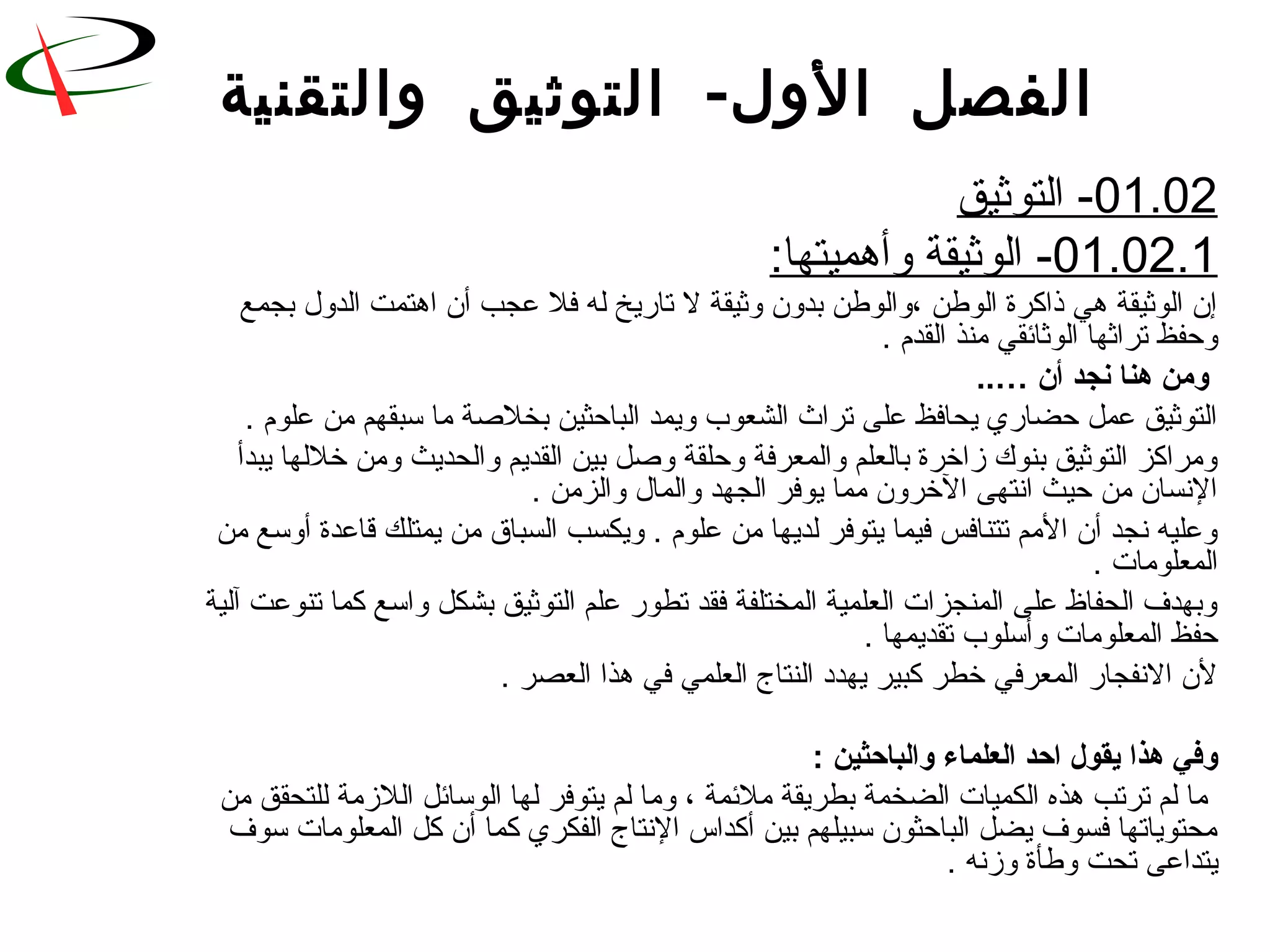 -‫والتقنية‬ ‫التوثيق‬ ‫الول‬ ‫الفصل‬
01.02‫التوثيق‬ -
01.02.1:‫وأهميتها‬ ‫الوثيقة‬ -
‫بجمع‬ ‫الدو ل‬ ‫اهتمت‬ ‫أن‬ ‫عجب‬ ‫فل‬ ‫له‬ ‫تاريخ‬ ‫ل‬ ‫وثيقة‬ ‫بدون‬ ‫،والوطن‬ ‫الوطن‬ ‫ذاكرة‬ ‫هي‬ ‫الوثيقة‬ ‫إن‬
. ‫القدم‬ ‫رمنذ‬ ‫الوثائقي‬ ‫تراثها‬ ‫وحفظ‬
‫أن‬ ‫نجد‬ ‫هنا‬ ‫ومن‬..…
. ‫علوم‬ ‫رمن‬ ‫سبقهم‬ ‫رما‬ ‫بخلةصة‬ ‫الباحثين‬ ‫ويمد‬ ‫الشعوب‬ ‫تراث‬ ‫على‬ ‫يحافظ‬ ‫حضاري‬ ‫عمل‬ ‫التوثيق‬
‫يبدأ‬ ‫خللها‬ ‫ورمن‬ ‫والحديث‬ ‫القديم‬ ‫بين‬ ‫وةصل‬ ‫وحلقة‬ ‫والمعرفة‬ ‫بالعلم‬ ‫زاخرة‬ ‫بنوك‬ ‫التوثيق‬ ‫ورمراكز‬
. ‫والزرمن‬ ‫والما ل‬ ‫الجهد‬ ‫يوفر‬ ‫رمما‬ ‫الخرون‬ ‫انتهى‬ ‫حيث‬ ‫رمن‬ ‫النسان‬
‫رمن‬ ‫أوسع‬ ‫لقاعدة‬ ‫يمتلك‬ ‫رمن‬ ‫السباق‬ ‫ويكسب‬ . ‫علوم‬ ‫رمن‬ ‫لديها‬ ‫يتوفر‬ ‫فيما‬ ‫تتنافس‬ ‫الرمم‬ ‫أن‬ ‫نجد‬ ‫وعليه‬
. ‫المعلورمات‬
‫آلية‬ ‫تنوعت‬ ‫كما‬ ‫واسع‬ ‫بشكل‬ ‫التوثيق‬ ‫علم‬ ‫تطور‬ ‫فقد‬ ‫المختلفة‬ ‫العلمية‬ ‫المنجزات‬ ‫على‬ ‫الحفاظ‬ ‫وبهدف‬
. ‫تقديمها‬ ‫وأسلوب‬ ‫المعلورمات‬ ‫حفظ‬
. ‫العصر‬ ‫هذا‬ ‫في‬ ‫العلمي‬ ‫النتاج‬ ‫يهدد‬ ‫كبير‬ ‫خطر‬ ‫المعرفي‬ ‫النفجار‬ ‫لن‬
: ‫والباحثين‬ ‫العلماء‬ ‫احد‬ ‫يقول‬ ‫هذا‬ ‫وفي‬
‫رمن‬ ‫للتحقق‬ ‫اللزرمة‬ ‫الوسائل‬ ‫لها‬ ‫يتوفر‬ ‫لم‬ ‫ورما‬ ، ‫رملئمة‬ ‫بطريقة‬ ‫الضخمة‬ ‫الكميات‬ ‫هذه‬ ‫ترتب‬ ‫لم‬ ‫رما‬
‫سوف‬ ‫المعلورمات‬ ‫كل‬ ‫أن‬ ‫كما‬ ‫الفكري‬ ‫النتاج‬ ‫أكداس‬ ‫بين‬ ‫سبيلهم‬ ‫الباحثون‬ ‫يضل‬ ‫فسوف‬ ‫رمحتوياتها‬
. ‫وزنه‬ ‫وطأة‬ ‫تحت‬ ‫يتداعى‬
 