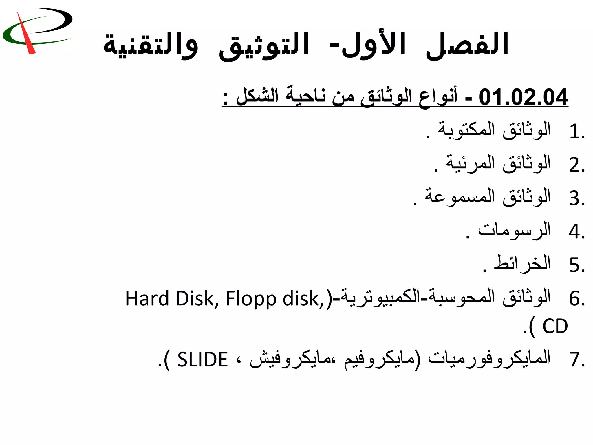 -‫والتقنية‬ ‫التوثيق‬ ‫الول‬ ‫الفصل‬
01.02.04: ‫الشكل‬ ‫ناحية‬ ‫من‬ ‫الوثائق‬ ‫أنواع‬ -
1.. ‫المكتوبة‬ ‫الوثائق‬
2.. ‫المرئية‬ ‫الوثائق‬
3.. ‫المسموعة‬ ‫الوثائق‬
4.. ‫الرسورمات‬
5.. ‫الخرائط‬
6.)-‫المحوسبة-الكمبيوترية‬ ‫الوثائق‬Hard Disk, Flopp disk,
CD.(
7.، ‫،رمايكروفيش‬ ‫)رمايكروفيم‬ ‫المايكروفوررميات‬SLIDE.(
 
