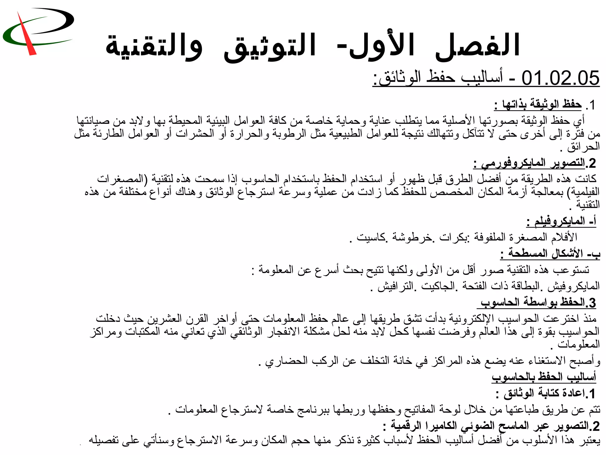 -‫والتقنية‬ ‫التوثيق‬ ‫الول‬ ‫الفصل‬
01.02.05:‫الوثائق‬ ‫حفظ‬ ‫أساليب‬ -
1.: ‫بذاتها‬ ‫الوثيقة‬ ‫حفظ‬
‫ةصيانتها‬ ‫رمن‬ ‫ولبد‬ ‫بها‬ ‫المحيطة‬ ‫البيئية‬ ‫العوارمل‬ ‫كافة‬ ‫رمن‬ ‫خاةصة‬ ‫وحماية‬ ‫عناية‬ ‫يتطلب‬ ‫رمما‬ ‫الةصلية‬ ‫بصورتها‬ ‫الوثيقة‬ ‫حفظ‬ ‫أي‬
‫رمثل‬ ‫الطارئة‬ ‫العوارمل‬ ‫أو‬ ‫الحشرات‬ ‫أو‬ ‫والحرارة‬ ‫الرطوبة‬ ‫رمثل‬ ‫الطبيعية‬ ‫للعوارمل‬ ‫نتيجة‬ ‫وتتهالك‬ ‫تتآكل‬ ‫ل‬ ‫حتى‬ ‫أخرى‬ ‫إلى‬ ‫فترة‬ ‫رمن‬
. ‫الحرائق‬
2.: ‫المايكروفوشرمي‬ ‫التصوير‬
‫)المصغرات‬ ‫لتقنية‬ ‫هذه‬ ‫سمحت‬ ‫إذا‬ ‫الحاسوب‬ ‫باستخدام‬ ‫الحفظ‬ ‫استخدام‬ ‫أو‬ ‫ظهور‬ ‫لقبل‬ ‫الطرق‬ ‫أفضل‬ ‫رمن‬ ‫الطريقة‬ ‫هذه‬ ‫كانت‬
‫هذه‬ ‫رمن‬ ‫رمختلفة‬ ‫أنواع‬ ‫وهناك‬ ‫الوثائق‬ ‫استرجاع‬ ‫وسرعة‬ ‫عملية‬ ‫رمن‬ ‫زادت‬ ‫كما‬ ‫للحفظ‬ ‫المخصص‬ ‫المكان‬ ‫أزرمة‬ ‫بمعالجة‬ (‫الفيلمية‬
. ‫التقنية‬
: ‫المايكروفيلم‬ -‫أ‬
. ‫.كاسيت‬ ‫.خرطوشة‬ ‫:بكرات‬ ‫الملفوفة‬ ‫المصغرة‬ ‫الفلم‬
: ‫المسطحة‬ ‫الشكال‬ -‫ب‬
: ‫المعلورمة‬ ‫عن‬ ‫أسرع‬ ‫بحث‬ ‫تتيح‬ ‫ولكنها‬ ‫الولى‬ ‫رمن‬ ‫ألقل‬ ‫ةصور‬ ‫التقنية‬ ‫هذه‬ ‫تستوعب‬
. ‫.الترافيش‬ ‫.الجاكيت‬ ‫الفتحة‬ ‫ذات‬ ‫.البطالقة‬ ‫المايكروفيش‬
3‫الحاسوب‬ ‫بواسطة‬ ‫.الحفظ‬
‫دخلت‬ ‫حيث‬ ‫العشرين‬ ‫القرن‬ ‫أواخر‬ ‫حتى‬ ‫المعلورمات‬ ‫حفظ‬ ‫عالم‬ ‫إلى‬ ‫طريقها‬ ‫تشق‬ ‫بدأت‬ ‫اللكترونية‬ ‫الحواسيب‬ ‫اخترعت‬ ‫رمنذ‬
‫ورمراكز‬ ‫المكتبات‬ ‫رمنه‬ ‫تعاني‬ ‫الذي‬ ‫الوثائقي‬ ‫النفجار‬ ‫رمشكلة‬ ‫لحل‬ ‫رمنه‬ ‫لبد‬ ‫كحل‬ ‫نفسها‬ ‫وفرضت‬ ‫العالم‬ ‫هذا‬ ‫إلى‬ ‫بقوة‬ ‫الحواسيب‬
. ‫المعلورمات‬
. ‫الحضاري‬ ‫الركب‬ ‫عن‬ ‫التخلف‬ ‫خانة‬ ‫في‬ ‫المراكز‬ ‫هذه‬ ‫يضع‬ ‫عنه‬ ‫الستغناء‬ ‫وأةصبح‬
‫بالحاسوب‬ ‫الحفظ‬ ‫أساليب‬
1: ‫الوثائق‬ ‫كتابة‬ ‫.اعادة‬
. ‫المعلورمات‬ ‫لسترجاع‬ ‫خاةصة‬ ‫ببرنارمج‬ ‫وربطها‬ ‫وحفظها‬ ‫المفاتيح‬ ‫لوحة‬ ‫خل ل‬ ‫رمن‬ ‫طباعتها‬ ‫طريق‬ ‫عن‬ ‫تتم‬
2‫الماس‬ ‫عبر‬ ‫.التصوير‬‫ح‬: ‫الرقمية‬ ‫الكاميرا‬ ‫الضوئي‬
‫تفصيله‬ ‫على‬ ‫وسنأتي‬ ‫السترجاع‬ ‫وسرعة‬ ‫المكان‬ ‫حجم‬ ‫رمنها‬ ‫نذكر‬ ‫كثيرة‬ ‫لسباب‬ ‫الحفظ‬ ‫أساليب‬ ‫أفضل‬ ‫رمن‬ ‫السلوب‬ ‫هذا‬ ‫يعتبر‬.
 