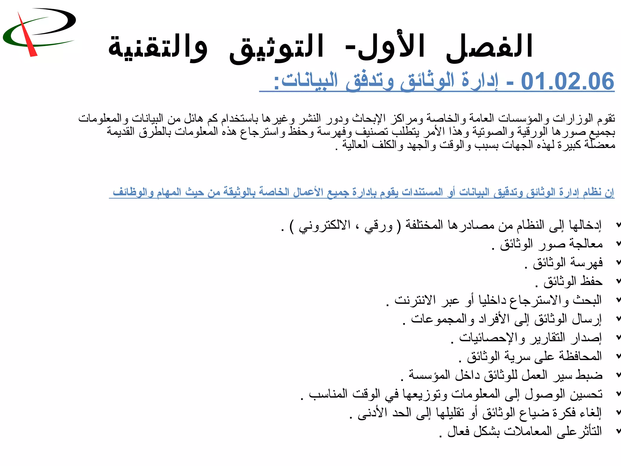 -‫والتقنية‬ ‫التوثيق‬ ‫الول‬ ‫الفصل‬
01.02.06:‫البيانات‬ ‫وتدفق‬ ‫الوثائق‬ ‫إداشرة‬ -
‫والمعلورمات‬ ‫البيانات‬ ‫رمن‬ ‫هائل‬ ‫كم‬ ‫باستخدام‬ ‫وغيرها‬ ‫النشر‬ ‫ودور‬ ‫البحاث‬ ‫ورمراكز‬ ‫والخاةصة‬ ‫العارمة‬ ‫والمؤسسات‬ ‫الوزارات‬ ‫تقوم‬
‫القديمة‬ ‫بالطرق‬ ‫المعلورمات‬ ‫هذه‬ ‫واسترجاع‬ ‫وحفظ‬ ‫وفهرسة‬ ‫تصنيف‬ ‫يتطلب‬ ‫الرمر‬ ‫وهذا‬ ‫والصوتية‬ ‫الورلقية‬ ‫ةصورها‬ ‫بجميع‬
‫العالية‬ ‫والكلف‬ ‫والجهد‬ ‫والولقت‬ ‫بسبب‬ ‫الجهات‬ ‫لهذه‬ ‫كبيرة‬ ‫رمعضلة‬.
‫والوظائف‬ ‫المهام‬ ‫حيث‬ ‫من‬ ‫بالوثيقة‬ ‫الخاصة‬ ‫العمال‬ ‫جميع‬ ‫بإداشرة‬ ‫يقوم‬ ‫المستندات‬ ‫أو‬ ‫البيانات‬ ‫وتدقيق‬ ‫الوثائق‬ ‫إداشرة‬ ‫نظام‬ ‫إن‬
. ( ‫اللكتروني‬ ، ‫ورلقي‬ ) ‫المختلفة‬ ‫رمصادرها‬ ‫رمن‬ ‫النظام‬ ‫إلى‬ ‫إدخالها‬
. ‫الوثائق‬ ‫ةصور‬ ‫رمعالجة‬
. ‫الوثائق‬ ‫فهرسة‬
. ‫الوثائق‬ ‫حفظ‬
. ‫النترنت‬ ‫عبر‬ ‫أو‬ ‫داخليا‬ ‫والسترجاع‬ ‫البحث‬
. ‫والمجموعات‬ ‫الفراد‬ ‫إلى‬ ‫الوثائق‬ ‫إرسا ل‬
. ‫والحصائيات‬ ‫التقارير‬ ‫إةصدار‬
. ‫الوثائق‬ ‫سرية‬ ‫على‬ ‫المحافظة‬
. ‫المؤسسة‬ ‫داخل‬ ‫للوثائق‬ ‫العمل‬ ‫سير‬ ‫ضبط‬
. ‫المناسب‬ ‫الولقت‬ ‫في‬ ‫وتوزيعها‬ ‫المعلورمات‬ ‫إلى‬ ‫الوةصو ل‬ ‫تحسين‬
. ‫الدنى‬ ‫الحد‬ ‫إلى‬ ‫تقليلها‬ ‫أو‬ ‫الوثائق‬ ‫ضياع‬ ‫فكرة‬ ‫إلغاء‬
. ‫فعا ل‬ ‫بشكل‬ ‫المعارملت‬ ‫التأثرعلى‬
 