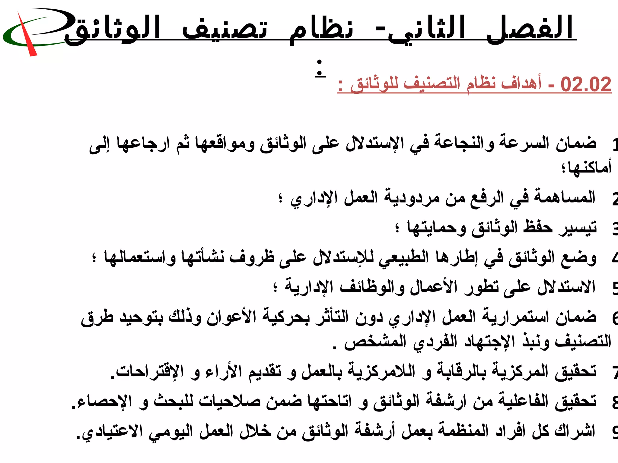 -‫الوثائق‬ ‫تصنيف‬ ‫نظام‬ ‫الثاني‬ ‫الفصل‬
:
02.02: ‫للوثائق‬ ‫التصنيف‬ ‫نظام‬ ‫أهداف‬ -
1‫إلى‬ ‫اشرجاعها‬ ‫ثم‬ ‫ومواقعها‬ ‫الوثائق‬ ‫على‬ ‫الستدلل‬ ‫في‬ ‫والنجاعة‬ ‫السرعة‬ ‫ضمان‬
‫أماكنها؛‬
2‫؛‬ ‫الداشري‬ ‫العمل‬ ‫مردودية‬ ‫من‬ ‫الرفع‬ ‫في‬ ‫المساهمة‬
3‫؛‬ ‫وحمايتها‬ ‫الوثائق‬ ‫حفظ‬ ‫تيسير‬
4‫؛‬ ‫واستعمالها‬ ‫نشأتها‬ ‫ظروف‬ ‫على‬ ‫للستدلل‬ ‫الطبيعي‬ ‫إطاشرها‬ ‫في‬ ‫الوثائق‬ ‫وضع‬
5‫؛‬ ‫الداشرية‬ ‫والوظائف‬ ‫العمال‬ ‫تطوشر‬ ‫على‬ ‫الستدلل‬
6‫طرق‬ ‫بتوحيد‬ ‫وذلك‬ ‫العوان‬ ‫بحركية‬ ‫التأثر‬ ‫دون‬ ‫الداشري‬ ‫العمل‬ ‫استمراشرية‬ ‫ضمان‬
. ‫المشخص‬ ‫الفردي‬ ‫الجتهاد‬ ‫ونبذ‬ ‫التصنيف‬
7.‫القتراحات‬ ‫و‬ ‫الشراء‬ ‫تقديم‬ ‫و‬ ‫بالعمل‬ ‫اللمركزية‬ ‫و‬ ‫بالرقابة‬ ‫المركزية‬ ‫تحقيق‬
8.‫الحصاء‬ ‫و‬ ‫للبحث‬ ‫صلحيات‬ ‫ضمن‬ ‫اتاحتها‬ ‫و‬ ‫الوثائق‬ ‫اشرشفة‬ ‫من‬ ‫الفاعلية‬ ‫تحقيق‬
9.‫العتيادي‬ ‫اليومي‬ ‫العمل‬ ‫خلل‬ ‫من‬ ‫الوثائق‬ ‫أشرشفة‬ ‫بعمل‬ ‫المنظمة‬ ‫افراد‬ ‫كل‬ ‫اشراك‬
 