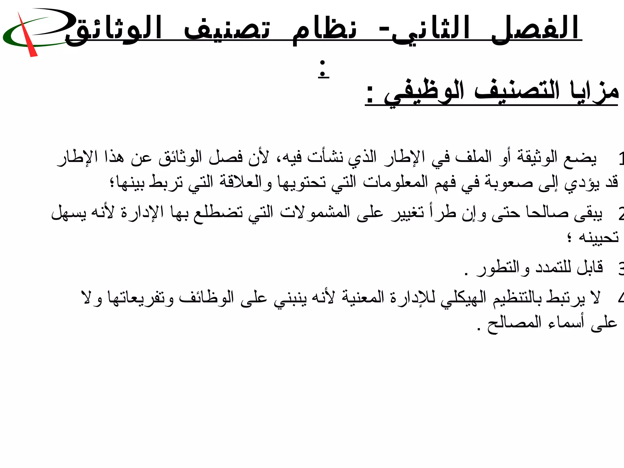 -‫الوثائق‬ ‫تصنيف‬ ‫نظام‬ ‫الثاني‬ ‫الفصل‬
:
: ‫الوظيفي‬ ‫التصنيف‬ ‫مزايا‬
1‫الطار‬ ‫هذا‬ ‫عن‬ ‫الوثائق‬ ‫فصل‬ ‫لن‬ ،‫فيه‬ ‫نشأت‬ ‫الذي‬ ‫الطار‬ ‫في‬ ‫الملف‬ ‫أو‬ ‫الوثيقة‬ ‫يضع‬
‫بينها؛‬ ‫تربط‬ ‫التي‬ ‫والعللقة‬ ‫تحتويها‬ ‫التي‬ ‫المعلورمات‬ ‫فهم‬ ‫في‬ ‫ةصعوبة‬ ‫إلى‬ ‫يؤدي‬ ‫لقد‬
2‫يسهل‬ ‫لنه‬ ‫الدارة‬ ‫بها‬ ‫تضطلع‬ ‫التي‬ ‫المشمولت‬ ‫على‬ ‫تغيير‬ ‫طرأ‬ ‫وإن‬ ‫حتى‬ ‫ةصالحا‬ ‫يبقى‬
‫؛‬ ‫تحيينه‬
3. ‫والتطور‬ ‫للتمدد‬ ‫لقابل‬
4‫ول‬ ‫وتفريعاتها‬ ‫الوظائف‬ ‫على‬ ‫ينبني‬ ‫لنه‬ ‫المعنية‬ ‫للدارة‬ ‫الهيكلي‬ ‫بالتنظيم‬ ‫يرتبط‬ ‫ل‬
. ‫المصالح‬ ‫أسماء‬ ‫على‬
 