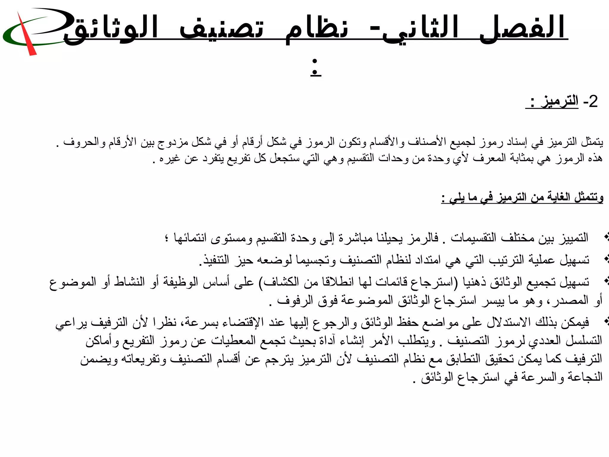 -‫الوثائق‬ ‫تصنيف‬ ‫نظام‬ ‫الثاني‬ ‫الفصل‬
:
 2 -: ‫الترميز‬
 . ‫يتمثل الترميز في إسناد قرموز لجميع النصناف والقسام وتكون الرموز في شكل أقرقام أو في شكل مزدوج بين القرقام والحروف‬
. ‫هذه الرموز هي بمثابة المعرف ل ي وحدة من وحدات التقسيم وهي التي ستجعل كل تفريع يتفرد عن غيره‬
 
: ‫يلي‬ ‫ما‬ ‫في‬ ‫الترميز‬ ‫من‬ ‫الغاية‬ ‫وتتمثل‬
 
‫التمييز بين مختلف التقسيمات . فالرمز يحيلنا مباشرة إلى وحدة التقسيم ومستوى انتمائها ؛‬
.‫تسهيل عملية الترتيب التي هي امتداد لنظام التصنيف وتجسيما لوضعه حيز التنفيذ‬
 ‫تسهيل تجميع الوثائق ذهنيا )استرجاع قائمات لها انطلقا من الكشاف( على أساس الوظيفة أو النشاط أو الموضوع‬
. ‫أو المصدقر، وهو ما ييسر استرجاع الوثائق الموضوعة فوق الرفوف‬
 ‫فيمكن بذلك الستدل ل على مواضع حفظ الوثائق والرجوع إليها عند القتضاء بسرعة، نظرا لن الترفيف يراعي‬
 ‫التسلسل العدد ي لرموز التصنيف . ويتطلب المر إنشاء آداة بحيث تجمع المعطيات عن قرموز التفريع وأماكن‬
 ‫الترفيف كما يمكن تحقيق التطابق مع نظام التصنيف لن الترميز يترجم عن أقسام التصنيف وتفريعاته ويضمن‬
. ‫النجاعة والسرعة في استرجاع الوثائق‬
 