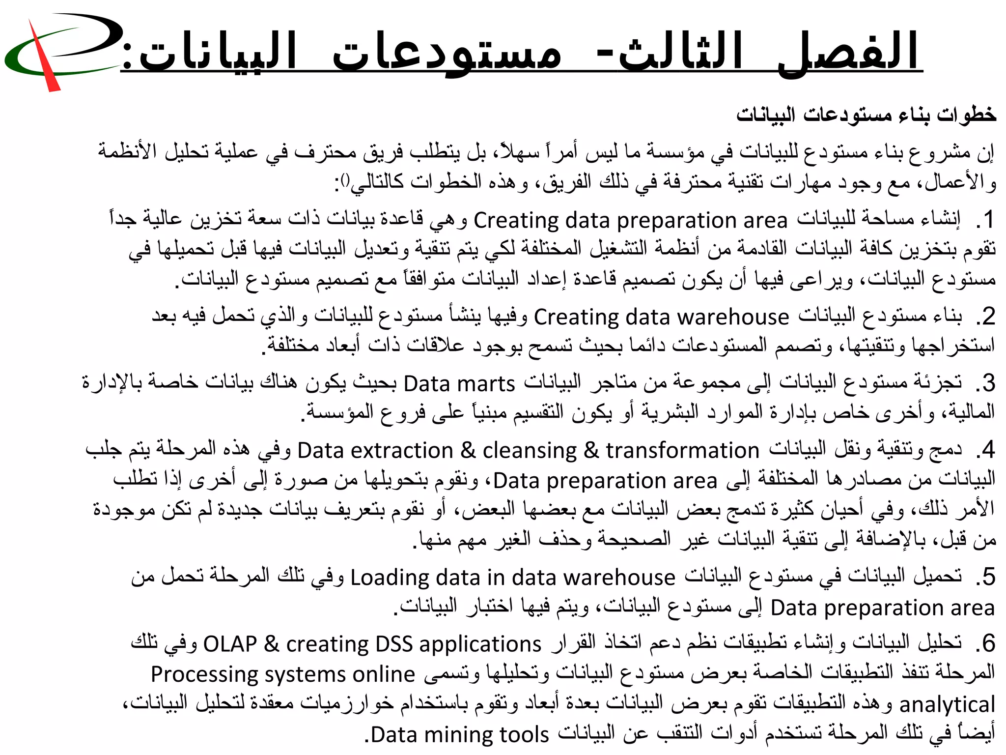 ‫الثا‬ ‫الفصل‬‫لث‬-‫البيانات‬ ‫مستودعات‬:
‫البيانات‬ ‫مستودعات‬ ‫بناء‬ ‫خطوات‬
 ‫ل، بل يتطلب فريق محترف في عملية تحليل النظمة‬ً. ‫ا سه‬ً.‫إن مشروع بناء مستودع للبيانات في مؤسسة ما ليس أمر‬
‫والعما ل، مع وجود مهاقرات تقنية محترفة في ذلك الفريق، وهذه الخطوات كالتالي‬()
:
1 ‫.  إنشاء مساحة للبيانات‬Creating data preparation area ‫ا‬ً.‫ وهي قاعدة بيانات ذات سعة تخزين عالية جد‬
 ‫تقوم بتخزين كافة البيانات القادمة من أنظمة التشغيل المختلفة لكي يتم تنقية وتعديل البيانات فيها قبل تحميلها في‬
.‫ا مع تصميم مستودع البيانات‬ً.‫مستودع البيانات، ويراعى فيها أن يكون تصميم قاعدة إعداد البيانات متوافق‬
2 ‫.  بناء مستودع البيانات‬Creating data warehouse ‫ وفيها ينشأ مستودع للبيانات والذ ي تحمل فيه بعد‬
.‫استخراجها وتنقيتها، وتصمم المستودعات دائما بحيث تسمح بوجود علقات ذات أبعاد مختلفة‬
3 ‫.  تجزئة مستودع البيانات إلى مجموعة من متاجر البيانات‬Data marts ‫ بحيث يكون هناك بيانات خانصة بالداقرة‬
.‫ا على فروع المؤسسة‬ً.‫المالية، وأخرى خاص بإداقرة المواقرد البشرية أو يكون التقسيم مبني‬
4 ‫.  دمج وتنقية ونقل البيانات‬Data extraction  cleansing  transformation ‫ وفي هذه المرحلة يتم جلب‬
 ‫البيانات من مصادقرها المختلفة إلى‬Data preparation area ‫، ونقوم بتحويلها من نصوقرة إلى أخرى إذا تطلب‬
 ‫المر ذلك، وفي أحيان كثيرة تدمج بعض البيانات مع بعضها البعض، أو نقوم بتعريف بيانات جديدة لم تكن موجودة‬
.‫من قبل، بالضافة إلى تنقية البيانات غير الصحيحة وحذف الغير مهم منها‬
5 ‫.  تحميل البيانات في مستودع البيانات‬Loading data in data warehouse ‫ وفي تلك المرحلة تحمل من‬
Data preparation area.‫ إلى مستودع البيانات، ويتم فيها اختباقر البيانات‬
6 ‫.  تحليل البيانات وإنشاء تطبيقات نظم دعم اتخاذ القراقر‬OLAP  creating DSS applications ‫ وفي تلك‬
 ‫المرحلة تنفذ التطبيقات الخانصة بعرض مستودع البيانات وتحليلها وتسمى‬Processing systems online
analytical ،‫ وهذه التطبيقات تقوم بعرض البيانات بعدة أبعاد وتقوم باستخدام خواقرزميات معقدة لتحليل البيانات‬
 ‫ا في تلك المرحلة تستخدم أدوات التنقب عن البيانات‬ُ ‫أيض‬Data mining tools.
 