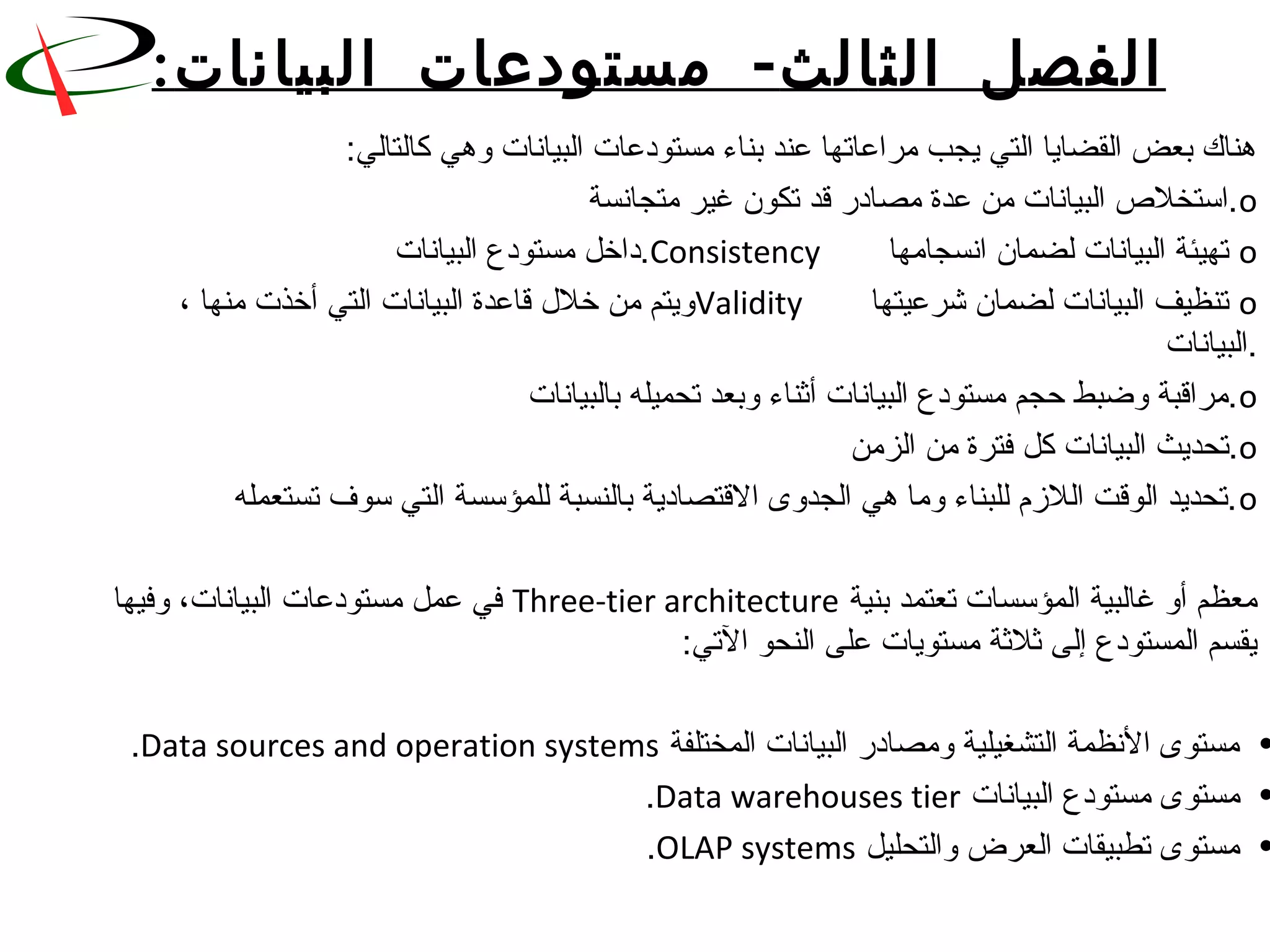 ‫الثا‬ ‫الفصل‬‫لث‬-‫البيانات‬ ‫مستودعات‬:
:‫هناك بعض القضايا التي يجب مراعاتها عند بناء مستودعات البيانات وهي كالتالي‬
o       ‫.استخلص البيانات من عدة مصادقر قد تكون غير متجانسة‬
o       ‫ تهيئة البيانات لضمان انسجامها‬Consistency ‫.داخل مستودع البيانات‬
o       ‫ تنظيف البيانات لضمان شرعيتها‬Validity، ‫ويتم من خل ل قاعدة البيانات التي أخذت منها‬ 
‫.البيانات‬
o       ‫.مراقبة وضبط حجم مستودع البيانات أثناء وبعد تحميله بالبيانات‬
o       ‫.تحديث البيانات كل فترة من الزمن‬
o       ‫.تحديد الوقت اللزم للبناء وما هي الجدوى القتصادية بالنسبة للمؤسسة التي سوف تستعمله‬
 ‫معظم أو غالبية المؤسسات تعتمد بنية‬Three-tier architecture ‫ في عمل مستودعات البيانات، وفيها‬
:‫يقسم المستودع إلى ثلثة مستويات على النحو التي‬
• ‫مستوى النظمة التشغيلية ومصادقر البيانات المختلفة‬Data sources and operation systems.
• ‫مستوى مستودع البيانات‬Data warehouses tier.
• ‫مستوى تطبيقات العرض والتحليل‬OLAP systems.
 