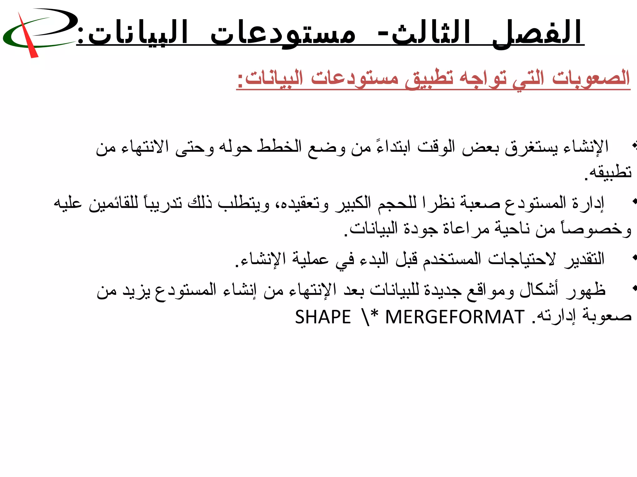 ‫الثا‬ ‫الفصل‬‫لث‬-‫البيانات‬ ‫مستودعات‬:
‫البيانات‬ ‫مستودعات‬ ‫تطبيق‬ ‫تواجه‬ ‫التي‬ ‫الصعوبات‬:
  ‫ء من وضع الخطط حوله وحتى النتهاء من‬ً. ‫النشاء يستغرق بعض الوقت ابتدا‬
.‫تطبيقه‬
 ‫ا للقائمين عليه‬ً.‫ إداقرة المستودع نصعبة نظرا للحجم الكبير وتعقيده، ويتطلب ذلك تدقريب‬
.‫ا من ناحية مراعاة جودة البيانات‬ً.‫وخصونص‬
.‫ التقدير لحتياجات المستخدم قبل البدء في عملية النشاء‬
 ‫ ظهوقر أشكا ل ومواقع جديدة للبيانات بعد النتهاء من إنشاء المستودع يزيد من‬
.‫نصعوبة إداقرته‬ SHAPE * MERGEFORMAT 
 