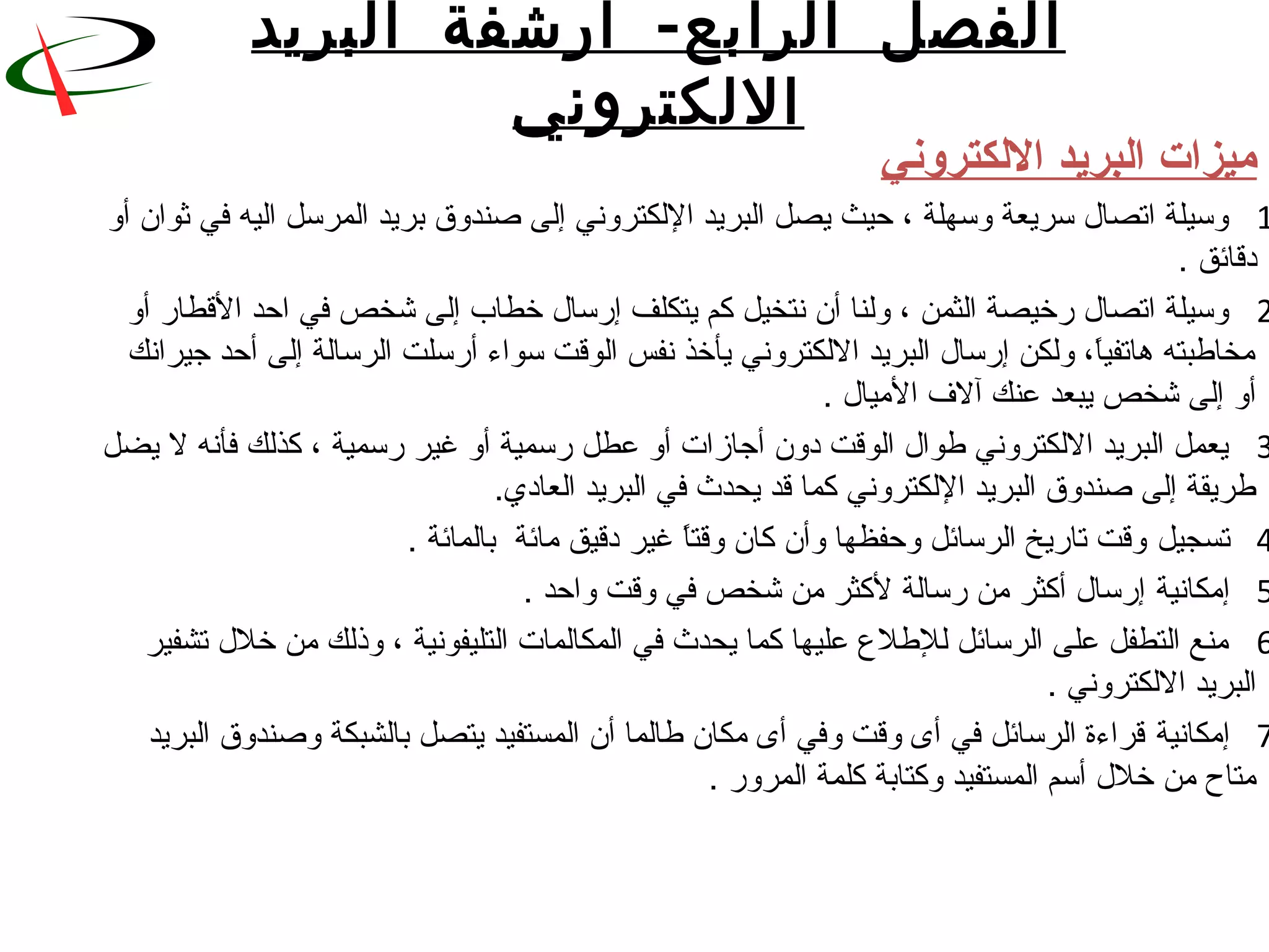 ‫ال‬ ‫الفصل‬‫رابع‬-‫البريد‬ ‫أرشفة‬
‫اللكتروني‬
‫اللكتروني‬ ‫البريد‬ ‫ميزات‬
1 ‫وسيلة اتصا ل سريعة وسهلة ، حيث يصل البريد اللكتروني إلى نصندوق بريد المرسل اليه في ثوان‬ ‫أو‬
 . ‫دقائق‬
2 ‫وسيلة اتصا ل قرخيصة الثمن ، ولنا أن نتخيل كم يتكلف إقرسا ل خطاب إلى شخص في احد القطاقر أو‬
 ‫ا، ولكن إقرسا ل البريد اللكتروني يأخذ نفس الوقت سواء أقرسلت الرسالة إلى أحد جيرانك‬ً.‫مخاطبته هاتفي‬
 . ‫أو إلى شخص يبعد عنك آلف الميا ل‬
3 ‫يعمل البريد اللكتروني طوا ل الوقت دون أجازات أو عطل قرسمية أو غير قرسمية ، كذلك فأنه ل يضل‬
 .‫طريقة إلى نصندوق البريد اللكتروني كما قد يحدث في البريد العاد ي‬
4‫تسجيل‬ . ‫ا غير دقيق مائة  بالمائة‬ً.‫ وقت تاقريخ الرسائل وحفظها وأن كان وقت‬
5‫إمكانية‬ . ‫ إقرسا ل أكثر من قرسالة لكثر من شخص في وقت واحد‬
6 ‫منع التطفل على الرسائل للطلع عليها كما يحدث في المكالمات التليفونية ، وذلك من خل ل تشفير‬
 . ‫البريد اللكتروني‬
7‫إمكانية‬ ‫ قراءة الرسائل في أى وقت وفي أى مكان طالما أن المستفيد يتصل بالشبكة ونصندوق البريد‬
 . ‫متاح من خل ل أسم المستفيد وكتابة كلمة المروقر‬
 