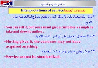 10
.‫ات‬‫ر‬‫االستشا‬‫و‬‫يب‬‫ر‬‫للتد‬ ‫ات‬‫ر‬‫االما‬ ‫دار‬
•‫عل‬ ‫لعرضه‬ ‫لها‬ ‫نموذج‬ ‫تقدم‬ ‫أن‬ ‫لك‬ ‫يمكن‬ ‫ال‬ ‫لكن‬ ،‫بيعها‬ ‫لك‬ ‫يمكن‬‫ى‬
‫اآلخرين‬.
• You can sell it, but you cannot give a customer a sample to
take and show to anther .
•‫استالمها‬‫عند‬ ‫ئ‬ ‫ش‬ ‫أي‬ ‫على‬ ‫العميل‬ ‫يحصل‬ ‫ال‬ ‫قد‬.
•Having given it, the customer may not have
acquired anything.
•‫للخدمة‬ ‫ومواصفات‬ ‫مقياس‬ ‫وضع‬ ‫يمكن‬ ‫ال‬.
•Service cannot be standardized.
‫الخدمة‬ ‫ات‬‫ر‬‫تفسي‬Interpretations of service
 