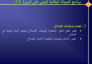 ‫الوقائية‬ ‫الصيانة‬ ‫برنامج‬{‫الزمن‬ ‫على‬ ‫مبنى‬}(24)
7-‫تحديد‬‫مستلزمات‬‫اإلصالح‬
‫تقدير‬‫قطع‬‫الغيار‬‫المطلوبة‬‫لنوعيات‬‫اإلصالح‬‫وتحديد‬‫أزمنة‬‫ه‬‫توفر‬‫ا‬‫في‬
‫المخازن‬.
‫تقدير‬‫ات‬‫و‬‫األد‬‫المعدات‬‫و‬‫المطلوبة‬‫ألعمال‬‫اإلصالح‬
 