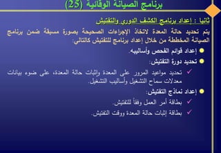 ‫الوقائية‬ ‫الصيانة‬ ‫برنامج‬(25)
‫ثانيا‬:‫إعداد‬‫برنامج‬‫الكشف‬‫ي‬‫الدور‬‫التفتيش‬‫و‬
‫يتم‬‫تحديد‬‫حالة‬‫المعدة‬‫التخاذ‬‫اءات‬‫ر‬‫اإلج‬‫الصحيحة‬‫ة‬‫بصور‬‫مسبقة‬‫ضمن‬‫برنام‬‫ج‬
‫الصيانة‬‫المخططة‬‫من‬‫خالل‬‫إعداد‬‫برنامج‬‫للتفتيش‬‫ك‬‫التالي‬:
‫إعداد‬‫ائم‬‫و‬‫ق‬‫الفحص‬‫أساليبه‬‫و‬.
‫تحديد‬‫ة‬‫دور‬‫التفتيش‬:
‫تحديد‬‫اعيد‬‫و‬‫م‬‫المرور‬‫على‬‫المعدة‬‫ثبات‬‫ا‬‫و‬‫حالة‬،‫المعدة‬‫على‬‫ضوء‬‫بيان‬‫ات‬
‫معدالت‬‫سماح‬‫التشغيل‬‫أساليب‬‫و‬‫التشغيل‬.
‫إعداد‬‫نماذج‬‫التفتيش‬:
‫بطاقة‬‫أمر‬‫العمل‬‫وفقا‬‫للتفتيش‬.
‫بطاقة‬‫إثبات‬‫حالة‬‫المعدة‬‫ووقت‬‫التفتيش‬.
 