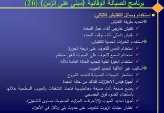 ‫الوقائية‬ ‫الصيانة‬ ‫برنامج‬{‫الزمن‬ ‫على‬ ‫مبنى‬}(26)
‫استخدام‬‫وسائل‬‫للتفتيش‬‫كالتالي‬:
‫تحديد‬‫يقة‬‫ر‬‫ط‬‫التفتيش‬.
‫تفتيش‬‫خارجي‬‫أثناء‬‫عمل‬‫المعدة‬.
‫تفتيش‬‫داخلي‬‫أثناء‬‫توقف‬‫المعدة‬.
‫استخدام‬‫ات‬‫ر‬‫الخب‬‫الحسية‬‫للتفتيش‬:
‫استخدام‬‫اللمس‬‫للتعرف‬‫على‬‫درجة‬‫ة‬‫ر‬‫ا‬‫ر‬‫الح‬.
‫استخدام‬‫السمع‬‫للتعرف‬‫على‬‫الصوت‬‫الغير‬‫منتظم‬.
‫استخدام‬‫ة‬‫ر‬‫الخب‬‫الفنية‬‫لتحديد‬‫الحالة‬‫العامة‬‫لآللة‬.
‫أساليب‬‫غير‬‫اتالفية‬‫لتحديد‬‫العيوب‬.
‫استشعار‬‫الموجات‬‫الصوتية‬‫لتحديد‬‫خ‬‫الشرو‬.
‫ة‬‫ز‬‫أجه‬‫قياس‬‫ات‬‫ز‬‫ا‬‫ز‬‫االهت‬‫للتأكد‬‫من‬‫حالة‬‫المعدة‬.
‫وضع‬‫صبغة‬‫ذات‬‫صيغة‬‫مغناطيسية‬‫فتحدد‬‫التشققات‬‫العيوب‬‫و‬‫السطح‬‫ية‬‫خاللها‬
‫باستخدام‬‫الضوء‬‫فوق‬‫البنفسجي‬.
‫ة‬‫ز‬‫أجه‬‫تحديد‬‫العيوب‬(،‫اف‬‫ر‬‫االنح‬،‫ة‬‫ر‬‫ا‬‫ر‬‫الح‬،‫الضغوط‬‫مستوى‬‫التشغيل‬).
‫اختبار‬‫عينات‬‫يوت‬‫ز‬‫ال‬‫للتعرف‬‫على‬‫حدوث‬‫بلي‬‫وتآكل‬‫في‬‫اء‬‫ز‬‫األج‬
 