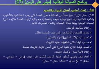 ‫الوقائية‬ ‫الصيانة‬ ‫برنامج‬{‫الزمن‬ ‫على‬ ‫مبنى‬}(27)
‫ثالثا‬:‫إعداد‬‫أساليب‬‫أعمال‬‫الزيوت‬‫التشحيم‬‫و‬
‫تشكل‬‫عمال‬‫يوت‬‫ز‬‫ال‬‫ا‬‫ر‬‫دو‬‫هاما‬‫في‬‫المحافظة‬‫على‬‫المعدة‬‫التي‬‫يجب‬‫استخدامه‬‫ا‬‫باألسلوب‬
‫الكمية‬‫و‬‫المناسبة‬‫وفقا‬‫ة‬‫ر‬‫لدو‬‫زمنية‬‫سليمة‬‫اقتصادية‬‫و‬‫مع‬‫بداية‬‫تركيب‬‫المع‬‫دة‬‫مالزمة‬‫ة‬‫ر‬‫لدو‬
‫الصيانة‬‫الوقائية‬‫ووفقا‬‫لدالئل‬‫الصيانة‬‫وتشمل‬‫ات‬‫و‬‫الخط‬‫التالية‬:
‫إعداد‬‫بطاقات‬‫ييت‬‫ز‬‫الت‬.
‫تحديد‬‫الكميات‬‫اإلرشادات‬‫و‬‫الرسومات‬‫و‬‫الخاصة‬‫بذلك‬.
‫تحديد‬‫االستهالك‬‫السنوي‬(‫اء‬‫ر‬‫للش‬‫ين‬‫ز‬‫التخ‬‫و‬)
‫حساب‬‫الوقت‬‫التي‬‫قه‬‫ر‬‫تستغ‬‫عملية‬‫ييت‬‫ز‬‫الت‬.
‫تحديد‬‫الوقت‬‫الالزم‬‫لتنفيذ‬‫ة‬‫ر‬‫الدو‬‫على‬‫أساس‬‫ات‬‫ر‬‫فت‬‫ييت‬‫ز‬‫الت‬‫للمعدة‬.
‫إعداد‬‫قائمة‬‫مسار‬‫ألعمال‬‫يوت‬‫ز‬‫ال‬.
‫إعداد‬‫ملف‬‫ئيسي‬‫ر‬‫لتنظيم‬‫عملية‬‫ييت‬‫ز‬‫الت‬‫لتشمل‬‫على‬:‫يت‬‫ز‬‫ت‬(‫يومي‬-‫أسبوعي‬-
‫ي‬‫شهر‬-‫بع‬‫ر‬‫سنوي‬-‫نصف‬‫سنوي‬–‫سنوي‬)
 