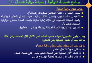 ‫التوقعية‬ ‫الصيانة‬ ‫برنامج‬{‫الحالة‬ ‫اقبة‬‫ر‬‫م‬ ‫صيانة‬}(1)
‫وقد‬‫ال‬‫يكون‬‫ة‬‫بالضرور‬‫صيانة‬‫حسب‬‫الحالة‬‫الحل‬‫األمثل‬‫لكل‬‫المعدات‬‫ولكن‬‫ه‬‫ناك‬
‫حاالت‬‫يجب‬‫أو‬‫يفضل‬‫تطبيقها‬‫وهي‬‫كالتالي‬:-
‫حاالت‬‫يجب‬‫أن‬‫تتحقق‬‫لتطبيق‬‫نظام‬‫اقبة‬‫ر‬‫م‬‫الحالة‬:
‫إذا‬‫كان‬‫حدوث‬‫التعطل‬‫محتمل‬
‫إذا‬‫كانت‬‫اآلثار‬‫المترتبة‬‫على‬‫التعطل‬‫ة‬‫خطير‬‫وتؤثر‬‫على‬‫تشغيل‬‫المعدة‬.
‫إذا‬‫كان‬‫الوقت‬‫الذي‬‫تحتاجه‬‫لعملية‬‫اإلصالح‬‫طويل‬.
‫أهداف‬‫نظام‬‫اقبة‬‫ر‬‫م‬‫الحالة‬:
‫خفض‬‫الخطر‬‫من‬‫الفشل‬‫المفاجئ‬‫للمكونات‬(‫السالمة‬).
‫تشخيص‬‫حالة‬‫العيوب‬‫وتدهور‬‫التلف‬‫وعليه‬‫تحديد‬‫األعمال‬‫المطلوبة‬‫ال‬‫و‬‫توقع‬
‫بكمية‬‫الصيانة‬‫المطلوبة‬‫في‬‫ات‬‫ر‬‫فت‬‫زمنية‬‫سابقة‬‫عادة‬‫ا‬‫و‬‫المعدة‬‫لمستوى‬‫موثوقية‬
‫التشغيل‬‫المطلوبة‬.
‫تحسين‬‫اتيجية‬‫ر‬‫االست‬‫الكلية‬‫للصيانة‬‫اسطة‬‫و‬‫ب‬‫وسائل‬‫ة‬‫متطور‬.
 