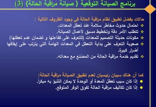 ‫التوقعية‬ ‫الصيانة‬ ‫برنامج‬{‫الحالة‬ ‫اقبة‬‫ر‬‫م‬ ‫صيانة‬}(3)
‫حاالت‬‫يفضل‬‫تطبيق‬‫نظام‬‫اقبة‬‫ر‬‫م‬‫الحالة‬‫في‬‫وجود‬‫الظروف‬‫التالية‬:
‫احتمال‬‫حدوث‬‫مخاطر‬‫سالمة‬‫عند‬‫تعطل‬‫المعدات‬.
‫تتطلب‬‫األمر‬‫دقة‬‫وتخطيط‬‫مسبق‬‫ألعمال‬‫الصيانة‬.
‫مكونات‬‫حديثة‬‫التصميم‬‫للمعدات‬(‫للتعرف‬‫على‬‫كفاءتها‬‫و‬‫لضمان‬‫عدم‬‫ت‬‫عطلها‬)
‫صعوبة‬‫التعرف‬‫على‬‫بداية‬‫التعطل‬‫في‬‫المعدات‬‫الهامة‬‫التي‬‫يترتب‬‫على‬‫إيقافها‬
‫ار‬‫ر‬‫أض‬‫ة‬‫كبير‬.
‫تقديم‬‫خدمة‬‫اقبة‬‫ر‬‫م‬‫الحالة‬‫من‬‫نع‬ ّ‫المص‬‫مع‬‫معداته‬.
‫كما‬‫أن‬‫هناك‬‫سببان‬‫رئيسيان‬‫لعدم‬‫تطبيق‬‫الصيانة‬‫اقبة‬‫ر‬‫م‬‫الحالة‬:
‫إذا‬‫كان‬‫سبب‬‫تعطل‬‫المعدة‬‫أو‬‫الوحدة‬‫ال‬‫يمكن‬‫التنبؤ‬‫به‬‫ا‬‫ر‬‫مبك‬.
‫إذا‬‫كان‬‫تكاليف‬‫اقبة‬‫ر‬‫م‬‫الحالة‬‫تفوق‬‫الوفر‬‫المتوقع‬.
 