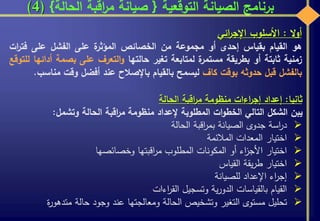 ‫التوقعية‬ ‫الصيانة‬ ‫برنامج‬{‫الحالة‬ ‫اقبة‬‫ر‬‫م‬ ‫صيانة‬}(4)
‫ال‬‫و‬‫أ‬:‫األسلوب‬‫ائي‬‫ر‬‫اإلج‬
‫هو‬‫القيام‬‫بقياس‬‫إحدى‬‫أو‬‫مجموعة‬‫من‬‫الخصائص‬‫ة‬‫المؤثر‬‫على‬‫الفشل‬‫على‬‫فت‬‫ات‬‫ر‬
‫زمنية‬‫ثابتة‬‫أو‬‫بطريقة‬‫ة‬‫مستمر‬‫لمتابعة‬‫تغير‬‫حالتها‬‫التعرف‬‫و‬‫على‬‫بصمة‬‫أ‬‫دائها‬‫للتوقع‬
‫بالفشل‬‫قبل‬‫حدوثه‬‫بوقت‬‫كاف‬‫ليسمح‬‫بالقيام‬‫باإلصالح‬‫عند‬‫أفضل‬‫وقت‬‫م‬‫ناسب‬.
‫ثانيا‬:‫إعداد‬‫اءات‬‫ر‬‫إج‬‫منظومة‬‫اقبة‬‫ر‬‫م‬‫الحالة‬
‫يبن‬‫الشكل‬‫التالي‬‫ات‬‫و‬‫الخط‬‫المطلوبة‬‫إلعداد‬‫منظومة‬‫اقبة‬‫ر‬‫م‬‫الحالة‬‫وتشمل‬:
‫اسة‬‫ر‬‫د‬‫جدوى‬‫الصيانة‬‫اقبة‬‫ر‬‫بم‬‫الحالة‬
‫اختيار‬‫المعدات‬‫المالئمة‬
‫اختيار‬‫اء‬‫ز‬‫األج‬‫أو‬‫المكونات‬‫المطلوب‬‫اقبتها‬‫ر‬‫م‬‫وخصائصها‬
‫اختيار‬‫يقة‬‫ر‬‫ط‬‫القياس‬
‫اء‬‫ر‬‫إج‬‫اإلعداد‬‫للصيانة‬
‫القيام‬‫بالقياسات‬‫ية‬‫ر‬‫الدو‬‫وتسجيل‬‫اءات‬‫ر‬‫الق‬
‫تحليل‬‫مستوى‬‫التغير‬‫وتشخيص‬‫الحالة‬‫ومعالجتها‬‫عند‬‫وجود‬‫حالة‬‫متدهو‬‫ة‬‫ر‬
 