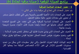 ‫التوقعية‬ ‫الصيانة‬ ‫برنامج‬{‫الحالة‬ ‫اقبة‬‫ر‬‫م‬ ‫صيانة‬}(6)
‫تعرف‬‫على‬‫المعدات‬‫ذات‬‫األهمية‬‫القصوى‬‫الحرجة‬‫و‬‫وهى‬‫التي‬‫تتطلب‬‫تش‬‫غيل‬‫مستمر‬
‫أو‬‫تحتوي‬‫على‬‫معدالت‬‫ين‬‫ز‬‫تخ‬‫عالية‬‫ة‬‫ر‬‫منتظ‬‫التشغيل‬.
‫التعرف‬‫على‬‫المعدات‬‫المناسبة‬‫اقبة‬‫ر‬‫للم‬‫وهى‬‫التي‬‫تعتمد‬‫على‬‫الصيغ‬‫ا‬‫لمتعددة‬
‫لإلخفاق‬‫الممكن‬‫حدوثها‬‫في‬‫المعدة‬‫أيضا‬‫و‬‫حدوث‬‫فشل‬‫اء‬‫ز‬‫األج‬‫ة‬‫ر‬‫بصو‬‫تدر‬‫يجية‬
‫وليست‬‫مفاجئة‬.
‫التعرف‬‫على‬‫المعدات‬‫الذي‬‫يؤدي‬‫حدوث‬‫فشلها‬‫إلى‬‫مخاطر‬‫تتعدى‬‫حدود‬‫الس‬‫المة‬.
‫تقييم‬‫وتحديد‬‫ات‬‫ر‬‫متغي‬‫اص‬‫و‬‫خ‬‫المعدة‬‫الممكن‬‫ها‬‫اعتبار‬‫لقياس‬‫معدالتها‬‫ب‬‫طرق‬‫اقبة‬‫ر‬‫م‬
‫الحالة‬.
‫اجد‬‫و‬‫ت‬‫البيانات‬‫افية‬‫و‬‫ال‬‫ات‬‫ر‬‫لخب‬‫التشغيل‬‫التي‬‫و‬‫توفر‬‫معلومات‬‫الذي‬‫ي‬‫ن‬ّ‫ك‬‫م‬‫من‬‫تحديد‬
‫مستويات‬‫القصوى‬‫لإلنذار‬‫في‬‫تغير‬‫األداء‬‫للخصائص‬‫اقبة‬‫ر‬‫الم‬‫مما‬‫يجعل‬‫ها‬‫أكثر‬
‫اقتصادية‬.
1-‫اختيار‬‫المعدات‬‫المالئمة‬‫اقبة‬‫ر‬‫للم‬
‫يتم‬‫اختيار‬‫المعدات‬‫التي‬‫تحتاج‬‫إلى‬‫اقبة‬‫ر‬‫م‬‫بناءا‬‫على‬‫التالي‬:-
 