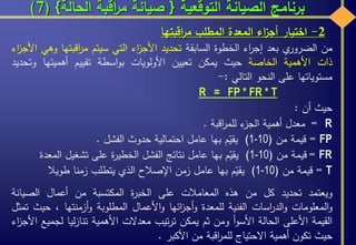 ‫التوقعية‬ ‫الصيانة‬ ‫برنامج‬{‫الحالة‬ ‫اقبة‬‫ر‬‫م‬ ‫صيانة‬}(7)
‫من‬‫ي‬‫الضرور‬‫بعد‬‫اء‬‫ر‬‫إج‬‫الخطوة‬‫السابقة‬‫تحديد‬‫اء‬‫ز‬‫األج‬‫التي‬‫سيتم‬‫اقبته‬‫ر‬‫م‬‫ا‬‫وهي‬‫اء‬‫ز‬‫األج‬
‫ذات‬‫األهمية‬‫الخاصة‬‫حيث‬‫يمكن‬‫تعيين‬‫األولويات‬‫اسطة‬‫و‬‫ب‬‫تقييم‬‫أهميتها‬‫و‬‫تحديد‬
‫مستوياتها‬‫على‬‫النحو‬‫التالي‬:-
R = FP * FR * T
‫حيث‬‫أن‬:
R=‫معدل‬‫أهمية‬‫ء‬‫الجز‬‫اقبة‬‫ر‬‫للم‬.
FP=‫قيمة‬‫من‬(1-10)‫م‬ّ‫يقي‬‫بها‬‫عامل‬‫احتمالية‬‫حدوث‬‫الفشل‬.
FR=‫قيمة‬‫من‬(1-10)‫م‬ّ‫يقي‬‫بها‬‫عامل‬‫نتائج‬‫الفشل‬‫ة‬‫ر‬‫الخطي‬‫على‬‫تشغيل‬‫ال‬‫معدة‬
T=‫قيمة‬‫من‬(1-10)‫م‬ّ‫يقي‬‫بها‬‫عامل‬‫زمن‬‫اإلصالح‬‫الذي‬‫يتطلب‬‫زمنا‬‫طويال‬
‫ويعتمد‬‫تحديد‬‫كل‬‫من‬‫هذه‬‫المعامالت‬‫على‬‫ة‬‫ر‬‫الخب‬‫المكتسبة‬‫من‬‫أعمال‬‫الصيان‬‫ة‬
‫المعلومات‬‫و‬‫اسات‬‫ر‬‫الد‬‫و‬‫الفنية‬‫للمعدة‬‫ائها‬‫ز‬‫أج‬‫و‬‫األعمال‬‫و‬‫المطلوبة‬‫أزمنتها‬‫و‬،‫ح‬‫يث‬‫تمثل‬
‫القيمة‬‫األعلى‬‫الحالة‬‫أ‬‫و‬‫األس‬‫ومن‬‫ثم‬‫يمكن‬‫تيب‬‫ر‬‫ت‬‫معدالت‬‫األهمية‬‫ليا‬‫ز‬‫تنا‬‫لج‬‫ميع‬‫اء‬‫ز‬‫األج‬
‫حيث‬‫تكون‬‫أهمية‬‫االحتياج‬‫اقبة‬‫ر‬‫للم‬‫من‬‫األكبر‬.
2-‫اختيار‬‫اء‬‫ز‬‫أج‬‫المعدة‬‫المطلب‬‫اقبتها‬‫ر‬‫م‬
 