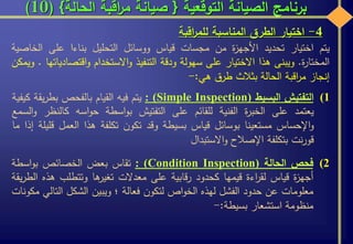 ‫التوقعية‬ ‫الصيانة‬ ‫برنامج‬{‫الحالة‬ ‫اقبة‬‫ر‬‫م‬ ‫صيانة‬}(10)
‫يتم‬‫اختيار‬‫تحديد‬‫ة‬‫ز‬‫األجه‬‫من‬‫مجسات‬‫قياس‬‫ووسائل‬‫التحليل‬‫بناءا‬‫على‬‫الخ‬‫اصية‬
‫ة‬‫ر‬‫المختا‬.‫ويبنى‬‫هذا‬‫االختيار‬‫على‬‫سهولة‬‫ودقة‬‫التنفيذ‬‫االستخدام‬‫و‬‫اقتص‬‫و‬‫ادياتها‬.‫ويمكن‬
‫إنجاز‬‫اقبة‬‫ر‬‫م‬‫الحالة‬‫بثالث‬‫طرق‬‫هي‬:-
4-‫اختيار‬‫الطرق‬‫المناسبة‬‫اقبة‬‫ر‬‫للم‬
(1‫التفتيش‬‫البسيط‬(Simple Inspection):‫يتم‬‫فيه‬‫القيام‬‫بالفحص‬‫يقة‬‫ر‬‫بط‬‫كيفية‬
‫يعتمد‬‫على‬‫ة‬‫ر‬‫الخب‬‫الفنية‬‫للقائم‬‫على‬‫التفتيش‬‫اسطة‬‫و‬‫ب‬‫اسه‬‫و‬‫ح‬‫كالن‬‫ظر‬‫السمع‬‫و‬
‫اإلحساس‬‫و‬‫مستعينا‬‫بوسائل‬‫قياس‬‫بسيطة‬‫وقد‬‫تكون‬‫تكلفة‬‫هذا‬‫العمل‬‫ق‬‫ليلة‬‫إذا‬‫ما‬
‫نت‬‫ر‬‫قو‬‫بتكلفة‬‫اإلصالح‬‫االستبدال‬‫و‬
(2‫فحص‬‫الحالة‬(Condition Inspection):‫تقاس‬‫بعض‬‫الخصائص‬‫اسطة‬‫و‬‫ب‬
‫ة‬‫ز‬‫أجه‬‫قياس‬‫اءة‬‫ر‬‫لق‬‫قيمها‬‫كحدود‬‫قابية‬‫ر‬‫على‬‫معدالت‬‫ها‬‫تغير‬‫وتتطلب‬‫ه‬‫ذه‬‫يقة‬‫ر‬‫الط‬
‫معلومات‬‫عن‬‫حدود‬‫الفشل‬‫لهذه‬‫اص‬‫و‬‫الخ‬‫لتكون‬‫فعالة‬‫؛‬‫ويبين‬‫الشكل‬‫الت‬‫الي‬‫مكونات‬
‫منظومة‬‫استشعار‬‫بسيطة‬:-
 