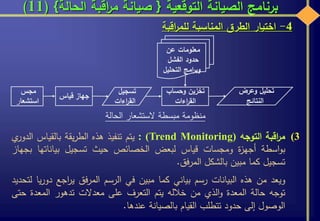 ‫التوقعية‬ ‫الصيانة‬ ‫برنامج‬{‫الحالة‬ ‫اقبة‬‫ر‬‫م‬ ‫صيانة‬}(11)
4-‫اختيار‬‫الطرق‬‫المناسبة‬‫اقبة‬‫ر‬‫للم‬
‫وحساب‬ ‫تخزين‬
‫اءات‬‫ر‬‫الق‬
‫مجس‬
‫استشعا‬‫ر‬
‫تسجيل‬
‫اءات‬‫ر‬‫الق‬
‫وعرض‬ ‫تحليل‬
‫النتائج‬
‫جهاز‬‫قياس‬
‫عن‬ ‫معلومات‬
‫الفشل‬ ‫حدود‬
‫التحليل‬ ‫امج‬‫ر‬‫وب‬
‫الحالة‬ ‫الستشعار‬ ‫مبسطة‬ ‫منظومة‬
(3‫اقبة‬‫ر‬‫م‬‫التوجه‬(Trend Monitoring):‫يتم‬‫تنفيذ‬‫هذه‬‫يقة‬‫ر‬‫الط‬‫بالقياس‬‫ال‬‫ي‬‫دور‬
‫اسطة‬‫و‬‫ب‬‫ة‬‫ز‬‫أجه‬‫ومجسات‬‫قياس‬‫لبعض‬‫الخصائص‬‫حيث‬‫تسجيل‬‫بياناتها‬‫بجهاز‬
‫تسجيل‬‫كما‬‫مبين‬‫بالشكل‬‫فق‬‫ر‬‫الم‬.
‫ويعد‬‫من‬‫هذه‬‫البيانات‬‫رسم‬‫بياني‬‫كما‬‫مبين‬‫في‬‫الرسم‬‫فق‬‫ر‬‫الم‬‫اجع‬‫ر‬‫ي‬‫د‬‫يا‬‫ر‬‫و‬‫لتحديد‬
‫توجه‬‫حالة‬‫المعدة‬‫الذي‬‫و‬‫من‬‫خالله‬‫يتم‬‫التعرف‬‫على‬‫معدالت‬‫تدهور‬‫المعدة‬‫حتى‬
‫الوصول‬‫إلى‬‫حدود‬‫تتطلب‬‫القيام‬‫بالصيانة‬‫عندها‬.
 