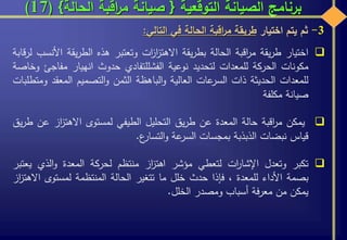 ‫التوقعية‬ ‫الصيانة‬ ‫برنامج‬{‫الحالة‬ ‫اقبة‬‫ر‬‫م‬ ‫صيانة‬}(17)
3-‫ثم‬‫يتم‬‫اختيار‬‫طريقة‬‫اقبة‬‫ر‬‫م‬‫الحالة‬‫في‬‫التالي‬:
‫اختيار‬‫يقة‬‫ر‬‫ط‬‫اقبة‬‫ر‬‫م‬‫الحالة‬‫يقة‬‫ر‬‫بط‬‫ات‬‫ز‬‫ا‬‫ز‬‫االهت‬‫وتعتبر‬‫هذه‬‫يقة‬‫ر‬‫الط‬‫ا‬‫ألنسب‬‫قابة‬‫ر‬‫ل‬
‫مكونات‬‫الحركة‬‫للمعدات‬‫لتحديد‬‫نوعية‬‫الفشل‬‫لتفادي‬‫حدوث‬‫انهيار‬‫مفاج‬‫ئ‬‫وخاصة‬
‫للمعدات‬‫الحديثة‬‫ذات‬‫عات‬‫السر‬‫العالية‬‫الباهظة‬‫و‬‫الثمن‬‫التصميم‬‫و‬‫المعقد‬‫ومتطلبات‬
‫صيانة‬‫مكلفة‬
‫يمكن‬‫اقبة‬‫ر‬‫م‬‫حالة‬‫المعدة‬‫عن‬‫يق‬‫ر‬‫ط‬‫التحليل‬‫الطيفي‬‫لمستوى‬‫از‬‫ز‬‫االهت‬‫ع‬‫ن‬‫يق‬‫ر‬‫ط‬
‫قياس‬‫نبضات‬‫الذبذبة‬‫بمجسات‬‫عة‬‫السر‬‫ع‬‫التسار‬‫و‬.
‫تكبر‬‫وتعدل‬‫ات‬‫ر‬‫اإلشا‬‫لتعطي‬‫مؤشر‬‫از‬‫ز‬‫اهت‬‫منتظم‬‫لحركة‬‫المعدة‬‫الذي‬‫و‬‫ي‬‫عتبر‬
‫بصمة‬‫األداء‬‫للمعدة‬،‫فإذا‬‫حدث‬‫خلل‬‫ما‬‫تتغير‬‫الحالة‬‫المنتظمة‬‫لمستوى‬‫اال‬‫از‬‫ز‬‫هت‬
‫يمكن‬‫من‬‫فة‬‫ر‬‫مع‬‫أسباب‬‫ومصدر‬‫الخلل‬.
 