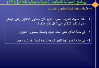 ‫التوقعية‬ ‫الصيانة‬ ‫برنامج‬{‫الحالة‬ ‫اقبة‬‫ر‬‫م‬ ‫صيانة‬}(19)
4-‫طريقة‬‫اقبة‬‫ر‬‫م‬‫الحالة‬‫صندوق‬‫التروس‬:
1-‫عند‬‫حدوث‬‫اف‬‫ر‬‫انح‬‫لعمود‬‫ة‬‫اإلدار‬‫فإن‬‫مستوى‬‫از‬‫ز‬‫االهت‬‫يتغير‬‫ليع‬‫طي‬
‫عدم‬‫ار‬‫ر‬‫استق‬‫للنظام‬‫على‬‫شكل‬‫نطق‬‫ة‬‫متغير‬.
2-‫في‬‫حالة‬‫التآكل‬‫تتغير‬‫حالة‬‫التردد‬‫السعة‬‫و‬‫لمستوى‬‫از‬‫ز‬‫االهت‬.
3-‫في‬‫حالة‬‫الكسر‬‫أ‬‫ز‬‫لج‬‫تتغير‬‫السعة‬‫بدرجة‬‫ة‬‫كبير‬‫عند‬‫تردد‬‫معي‬‫ن‬.
 