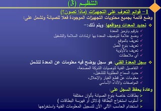 ‫التنظيـــم‬(3)
1-‫ائم‬‫و‬‫ق‬‫التعرف‬‫على‬‫ات‬‫ز‬‫التجهي‬(‫ماذا‬‫تصون؟‬)
‫وضع‬‫قائمة‬‫بجميع‬‫محتويات‬‫ات‬‫ز‬‫التجهي‬‫الموجودة‬‫فعال‬‫للصيانة‬‫وتشمل‬‫على‬:
‫تحديد‬‫المعدات‬‫اقعها‬‫و‬‫وم‬:‫ويتم‬‫ذلك‬:-
‫بترقيم‬‫وترميز‬‫المعدة‬
‫وضع‬‫عالمة‬‫لتوصيف‬‫المعدة‬‫بها‬‫ارشادات‬‫السالمة‬‫التشغيل‬‫و‬
‫يف‬‫ر‬‫تع‬‫بالموقع‬
‫يف‬‫ر‬‫تع‬‫ع‬‫بنو‬‫العمل‬
‫يف‬‫ر‬‫تع‬‫باألولوية‬
‫أي‬‫مالحظات‬
‫سجل‬‫المعدة‬‫الفني‬:‫هو‬‫سجل‬‫يوضح‬‫فيه‬‫معلومات‬‫عن‬‫المعدة‬‫لتشمل‬
‫التفاصيل‬‫الفنية‬‫لتوصيات‬‫الشركة‬،‫المصنعة‬
‫حدود‬‫السماح‬‫المطلوبة‬،‫للتشغيل‬
‫معلومات‬‫عن‬‫قطع‬‫الغيار‬،‫اإلحالل‬‫و‬
‫اصفات‬‫و‬‫الم‬‫األداء‬‫و‬‫األساسي‬
‫وعادة‬‫يحفظ‬‫السجل‬‫على‬:
‫بطاقات‬‫خاصة‬‫ع‬‫بنو‬‫الصيانة‬‫ان‬‫و‬‫بأل‬‫مختلفة‬
‫أسلوب‬‫اج‬‫ر‬‫استخ‬‫البطاقة‬(‫دالئل‬‫أو‬‫فهرسة‬‫البطاقات‬)
‫استخدام‬‫الحاسب‬‫اآللي‬‫اآلن‬‫لتسجيل‬‫المعلومات‬‫الفنية‬‫اجها‬‫ر‬‫استخ‬‫و‬
 