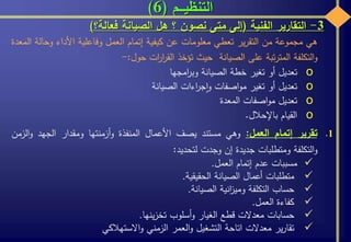 ‫التنظيـــم‬(6)
3-‫التقارير‬‫الفنية‬(‫إلى‬‫متى‬‫نصون‬‫؟‬‫هل‬‫الصيانة‬‫فعالة؟‬)
‫هي‬‫مجموعة‬‫من‬‫ير‬‫ر‬‫التق‬‫تعطي‬‫معلومات‬‫عن‬‫كيفية‬‫إتمام‬‫العمل‬‫وفاعلية‬‫األداء‬‫وحال‬‫ة‬‫المعدة‬
‫التكلفة‬‫و‬‫تبة‬‫ر‬‫المت‬‫على‬‫الصيانة‬‫حيث‬‫تؤخذ‬‫ات‬‫ر‬‫ا‬‫ر‬‫الق‬‫حول‬:-
o‫تعديل‬‫أو‬‫تغير‬‫خطة‬‫الصيانة‬‫امجها‬‫ر‬‫وب‬
o‫تعديل‬‫أو‬‫تغير‬‫اصفات‬‫و‬‫م‬‫اءات‬‫ر‬‫ج‬‫ا‬‫و‬‫الصيانة‬
o‫تعديل‬‫اصفات‬‫و‬‫م‬‫المعدة‬
o‫القيام‬‫باإلحالل‬.
.1‫تقرير‬‫إتمام‬‫العمل‬:‫وهي‬‫مستند‬‫يصف‬‫األعمال‬‫المنفذة‬‫أزمنتها‬‫و‬‫ومقدار‬‫الجهد‬‫الزمن‬‫و‬
‫التكلفة‬‫و‬‫ومتطلبات‬‫جديدة‬‫إن‬‫وجدت‬‫لتحديد‬:
‫مسببات‬‫عدم‬‫إتمام‬‫العمل‬.
‫متطلبات‬‫أعمال‬‫الصيانة‬‫الحقيقية‬.
‫حساب‬‫التكلفة‬‫انية‬‫ز‬‫ومي‬‫الصيانة‬.
‫كفاءة‬‫العمل‬.
‫حسابات‬‫معدالت‬‫قطع‬‫الغيار‬‫أسلوب‬‫و‬‫ينها‬‫ز‬‫تخ‬.
‫ير‬‫ر‬‫تقا‬‫معدالت‬‫اتاحة‬‫التشغيل‬‫العمر‬‫و‬‫الزمني‬‫االستهالكي‬‫و‬
 