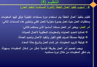 ‫التنظيـــم‬(8)
4-‫أسلوب‬‫تنفيذ‬‫أعمال‬‫الخطة‬(‫ة‬‫الدور‬‫المستندية‬‫لتنفيذ‬‫العمل‬)
‫للقيام‬‫بتنفيذ‬‫أعمال‬‫الخطة‬‫يتم‬‫استخدام‬‫ة‬‫دور‬‫مستندات‬‫تنفيذية‬‫توثق‬‫في‬‫ها‬‫المعلومات‬
‫ومتطلبات‬‫العمل‬‫حيث‬‫تعمل‬‫ة‬‫بصور‬‫ازية‬‫و‬‫مت‬‫للعمل‬‫الفني‬‫وتحتوي‬‫هذه‬‫المس‬‫ندات‬‫التالي‬:
‫أمر‬‫العمل‬:‫ويعتبر‬‫أمر‬‫العمل‬‫مستندا‬‫أساسيا‬‫الذي‬‫يستخدم‬‫للتالي‬:
‫ة‬‫كمذكر‬‫لتحديد‬‫العمليات‬‫المعلومات‬‫و‬‫المطلوبة‬‫ألعمال‬‫الصيانة‬.
‫كوثيقة‬‫مصدقة‬‫لصرف‬‫قطع‬‫الغيار‬‫وتنفيذ‬‫األعمال‬‫وتحديد‬‫العمالة‬.
‫كوثيقة‬‫لتزويد‬‫المعلومات‬‫عن‬‫إتمام‬‫العمل‬‫وتاريخ‬‫حالة‬‫المعدة‬.
‫ويجب‬‫تصميم‬‫أمر‬‫العمل‬‫بطريقة‬‫قياسية‬‫ن‬ّ‫ك‬‫تم‬‫من‬‫إدخال‬‫المعلومات‬‫بس‬‫هولة‬.
‫يتم‬‫تدفق‬‫المعلومات‬‫من‬‫خالل‬‫ة‬‫دور‬‫مستنديه‬.
 