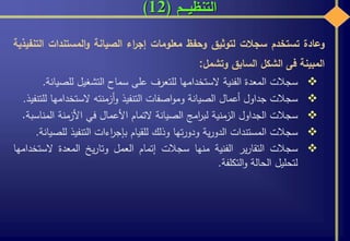 ‫التنظيـــم‬(12)
‫وعادة‬‫تستخدم‬‫سجالت‬‫لتوثيق‬‫وحفظ‬‫معلومات‬‫اء‬‫ر‬‫إج‬‫الصيانة‬‫المستندات‬‫و‬‫ا‬‫لتنفيذية‬
‫المبينة‬‫فى‬‫الشكل‬‫السابق‬‫وتشمل‬:
‫سجالت‬‫المعدة‬‫الفنية‬‫الستخدامها‬‫للتعرف‬‫على‬‫سماح‬‫التشغيل‬‫للص‬‫يانة‬.
‫سجالت‬‫جداول‬‫أعمال‬‫الصيانة‬‫اصفات‬‫و‬‫وم‬‫التنفيذ‬‫أزمنته‬‫و‬‫الستخدامه‬‫ا‬‫للتنفيذ‬.
‫سجالت‬‫الجداول‬‫الزمنية‬‫امج‬‫ر‬‫لب‬‫الصيانة‬‫التمام‬‫األعمال‬‫في‬‫األزمنة‬‫المن‬‫اسبة‬.
‫سجالت‬‫المستندات‬‫ية‬‫ر‬‫الدو‬‫تها‬‫ر‬‫ودو‬‫وذلك‬‫للقيام‬‫اءات‬‫ر‬‫بإج‬‫التنفيذ‬‫ل‬‫لصيانة‬.
‫سجالت‬‫ير‬‫ر‬‫التقا‬‫الفنية‬‫منها‬‫سجالت‬‫إتمام‬‫العمل‬‫يخ‬‫ر‬‫وتا‬‫المعدة‬‫الست‬‫خدامها‬
‫لتحليل‬‫الحالة‬‫التكلفة‬‫و‬.
 