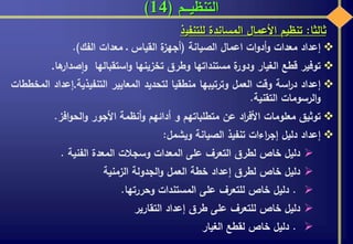 ‫التنظيـــم‬(14)
‫ثالثا‬:‫تنظيم‬‫األعمال‬‫المساندة‬‫للتنفي‬‫ذ‬
‫إعداد‬‫معدات‬‫ات‬‫و‬‫أد‬‫و‬‫اعمال‬‫الصيانة‬(‫ة‬‫أجهز‬‫القياس‬‫ـ‬‫معدات‬‫الفك‬).
‫توفير‬‫قطع‬‫الغيار‬‫ة‬‫ودور‬‫مستنداتها‬‫وطرق‬‫تخزينها‬‫استقبالها‬‫و‬‫صدار‬‫ا‬‫و‬‫ها‬.
‫إعداد‬‫اسة‬‫ر‬‫د‬‫وقت‬‫العمل‬‫وترتيبها‬‫منطقيا‬‫لتحديد‬‫المعايير‬‫التنفيذية‬.‫إعداد‬‫المخططات‬
‫الرسومات‬‫و‬‫التقنية‬.
‫توثيق‬‫معلومات‬‫اد‬‫ر‬‫األف‬‫عن‬‫متطلباتهم‬‫و‬‫أدائهم‬‫أنظمة‬‫و‬‫األجور‬‫افز‬‫و‬‫الح‬‫و‬.
‫إعداد‬‫دليل‬‫اءات‬‫ر‬‫إج‬‫تنفيذ‬‫الصيانة‬‫ويشمل‬:
‫دليل‬‫خاص‬‫لطرق‬‫التعرف‬‫على‬‫المعدات‬‫وسجالت‬‫المعدة‬‫الفنية‬.
‫دليل‬‫خاص‬‫لطرق‬‫إعداد‬‫خطة‬‫العمل‬‫الجدولة‬‫و‬‫الزمنية‬
.‫دليل‬‫خاص‬‫للتعرف‬‫على‬‫المستندات‬‫وحررتها‬.
‫دليل‬‫خاص‬‫للتعرف‬‫على‬‫طرق‬‫إعداد‬‫التقارير‬
.‫دليل‬‫خاص‬‫لقطع‬‫الغيار‬
 