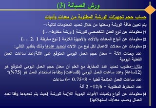 ‫الصيانة‬ ‫ورش‬(3)
‫حساب‬‫حجم‬‫ات‬‫ز‬‫تجهي‬‫الورشة‬‫المطلوبة‬‫من‬‫معدات‬‫ات‬‫و‬‫أد‬‫و‬
‫يتم‬‫تعيين‬‫طاقة‬‫الورشة‬‫وسعتها‬‫من‬‫خالل‬‫تحديد‬‫المعلومات‬‫لتالية‬:-
(1‫معلومات‬‫عن‬‫ع‬‫نو‬‫العمل‬‫التخصصي‬‫للورشة‬{‫ورشة‬‫مخارط‬-...}
(2‫معلومات‬‫عن‬‫اع‬‫و‬‫أن‬‫المعدات‬‫اآلالت‬‫و‬‫ة‬‫األجهز‬‫و‬‫الالزمة‬{‫ع‬‫نو‬‫مخرطة‬1,2,...}
(3‫معلومات‬‫عن‬‫معدالت‬‫األعمال‬‫لكل‬‫ع‬‫نو‬‫من‬‫اآلالت‬‫لتحديد‬‫عددها‬‫وذلك‬‫بتقدير‬‫التالي‬:
‫عدد‬‫وحدات‬‫اآللة‬=‫معدل‬‫حجم‬‫العمل‬‫اليومي‬‫المتوقع‬‫على‬‫اآللة‬/‫عدد‬‫ساعات‬‫العمل‬
‫الفعلية‬‫اليومية‬
‫مثال‬:-‫مطلوب‬‫تحديد‬‫عدد‬‫المخارط‬‫مع‬‫العلم‬‫أن‬‫معدل‬‫حجم‬‫العمل‬‫اليومي‬‫المتوقع‬‫هو‬
(12‫ساعة‬)‫وعدد‬‫ساعات‬‫العمل‬‫اليومي‬(8‫ساعات‬)‫وكفاءة‬‫استخدام‬‫العمل‬‫هو‬(75%)‫؟‬
‫عدد‬‫ساعات‬‫العمل‬‫المتاحة‬‫فعليا‬=8×0.75=6‫ساعات‬
‫عدد‬‫المخارط‬‫المطلوبة‬=12/6=2‫آلة‬
(4‫معلومات‬‫عن‬‫اع‬‫و‬‫أن‬‫وكميات‬‫ات‬‫و‬‫األد‬‫اليدوية‬‫الالزمة‬‫للورشة‬{‫حيث‬‫يتم‬‫تحديدها‬‫وفق‬‫ا‬‫لعدد‬
‫العمال‬‫وحسب‬‫معدالت‬‫استهالكها‬}
 