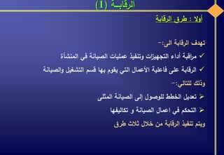 ‫الرقابـــة‬(1)
‫ال‬‫و‬‫أ‬:‫طرق‬‫الرقابة‬
‫تهدف‬‫الرقابة‬‫الى‬:-
‫اقبة‬‫ر‬‫م‬‫أداء‬‫ات‬‫ز‬‫التجهي‬‫وتنفيذ‬‫عمليات‬‫الصيانة‬‫في‬‫المنشأة‬
‫الرقابة‬‫على‬‫فاعلية‬‫األعمال‬‫التي‬‫يقوم‬‫بها‬‫قسم‬‫التشغيل‬‫الصيانة‬‫و‬
‫وذلك‬‫للتالي‬:-
‫تعديل‬‫الخطط‬‫للوصول‬‫إلى‬‫الصيانة‬‫المثلى‬
‫التحكم‬‫في‬‫اعمال‬‫الصيانة‬‫و‬‫تكاليفها‬
‫ويتم‬‫تنفيذ‬‫الرقابة‬‫من‬‫خالل‬‫ثالث‬‫طرق‬
 