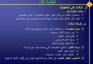 ‫الرقابـــة‬(3)
2-‫الرقابة‬‫على‬‫ات‬‫ز‬‫التجهي‬
‫أ‬‫ـ‬‫هدف‬‫الرقابة‬‫هو‬:
‫استئصال‬‫العطل‬‫من‬‫خالل‬‫تغيير‬‫أسلوب‬‫التشغيل‬‫أو‬‫تطوير‬‫التصميم‬.
‫تقليل‬‫تأثير‬‫العطل‬‫وذلك‬‫بتعديل‬‫يقة‬‫ر‬‫ط‬‫الصيانة‬‫الوصول‬‫و‬‫إلى‬‫خطة‬‫مثل‬‫ى‬
‫ب‬‫ـ‬‫طريقة‬‫الرقابة‬:
(1‫جمع‬‫المعلومات‬:‫من‬‫بطاقات‬‫امر‬‫و‬‫أ‬‫العمل‬‫يخ‬‫ر‬‫وتا‬‫المعدة‬‫مثل‬:
‫زمن‬‫حدوث‬‫الفشل‬‫ونوعيته‬.
‫قطع‬‫الغيار‬‫التوقف‬.
‫نوعية‬‫االصالح‬‫وزمن‬.
‫سعة‬‫العمل‬(‫رجل‬/‫ساعة‬).
(2‫اسة‬‫ر‬‫د‬‫الفشل‬:‫تحليل‬‫المعلومات‬‫التي‬‫جمعت‬‫فيما‬‫سبق‬‫اسة‬‫ر‬‫لد‬:
‫أسباب‬‫ار‬‫ر‬‫تك‬‫الفشل‬.
‫تكاليف‬‫مقدار‬‫الفشل‬‫و‬‫الصيانة‬.
(3‫تشخيص‬‫العطل‬:‫للتعرف‬‫على‬‫الفشل‬‫اسطة‬‫و‬‫ب‬‫يق‬‫ر‬‫ف‬‫تفتيش‬‫فني‬(‫أنظر‬‫الشكل‬‫المرف‬‫ق‬).
 