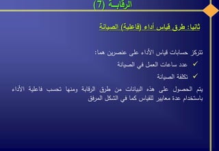 ‫الرقابـــة‬(7)
‫ثانيا‬:‫أداء‬ ‫قياس‬ ‫طرق‬(‫فاعلية‬)‫الصيانة‬
‫تتركز‬‫حسابات‬‫قياس‬‫األداء‬‫على‬‫ين‬‫ر‬‫عنص‬‫هما‬:
‫عدد‬‫ساعات‬‫العمل‬‫في‬‫الصيانة‬
‫تكلفة‬‫الصيانة‬
‫يتم‬‫الحصول‬‫على‬‫هذه‬‫البيانات‬‫من‬‫طرق‬‫قابة‬‫ر‬‫ال‬‫ومنها‬‫تحسب‬‫فاعلية‬‫األ‬‫داء‬
‫باستخدام‬‫عدة‬‫معايير‬‫للقياس‬‫كما‬‫في‬‫الشكل‬‫فق‬‫ر‬‫الم‬
 
