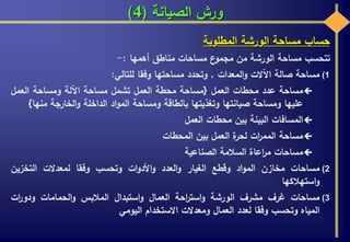 ‫الصيانة‬ ‫ورش‬(4)
‫حساب‬‫مساحة‬‫الورشة‬‫المطلوبة‬
‫تتحسب‬‫مساحة‬‫الورشة‬‫من‬‫ع‬‫مجمو‬‫مساحات‬‫مناطق‬‫أهمها‬:-
(1‫مساحة‬‫صالة‬‫اآلالت‬‫المعدات‬‫و‬,‫وتحدد‬‫مساحتها‬‫وفقا‬‫للتالي‬:
‫مساحة‬‫عدد‬‫محطات‬‫العمل‬{‫مساحة‬‫محطة‬‫العمل‬‫تشمل‬‫مساحة‬‫اآللة‬‫ومساحة‬‫العمل‬
‫عليها‬‫ومساحة‬‫صيانتها‬‫وتغذيتها‬‫بالطاقة‬‫ومساحة‬‫اد‬‫و‬‫الم‬‫الداخلة‬‫الخارجة‬‫و‬‫من‬‫ها‬}
‫المسافات‬‫البينة‬‫بين‬‫محطات‬‫العمل‬
‫مساحة‬‫ات‬‫ر‬‫المم‬‫ة‬‫لحر‬‫العمل‬‫بين‬‫المحطات‬
‫مساحات‬‫اعاة‬‫ر‬‫م‬‫السالمة‬‫الصناعية‬
(2‫مساحات‬‫مخازن‬‫اد‬‫و‬‫الم‬‫وقطع‬‫الغيار‬‫العدد‬‫و‬‫ات‬‫و‬‫األد‬‫و‬‫وتحسب‬‫وفقا‬‫لمعدالت‬‫التخزين‬
‫استهالكها‬‫و‬
(3‫مساحات‬‫غرف‬‫مشرف‬‫الورشة‬‫احة‬‫ر‬‫است‬‫و‬‫العمال‬‫استبدال‬‫و‬‫المالبس‬‫الحمامات‬‫و‬‫ات‬‫ر‬‫ودو‬
‫المياه‬‫وتحسب‬‫وفقا‬‫لعدد‬‫العمال‬‫ومعدالت‬‫االستخدام‬‫اليومي‬
 