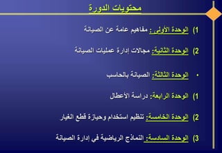 ‫الدورة‬ ‫محتويات‬
(1‫الوحدة‬‫األولى‬:‫مفاهيم‬‫عامة‬‫عن‬‫الصيانة‬
(2‫الوحدة‬‫الثانية‬:‫مجاالت‬‫إدارة‬‫عمليات‬‫الصيانة‬
•‫الوحدة‬‫الثالثة‬:‫الصيانة‬‫بالحاسب‬
(1‫الوحدة‬‫الرابعة‬:‫دراسة‬‫األعطال‬
(2‫الوحدة‬‫الخامسة‬:‫تنظيم‬‫استخدام‬‫وحيازة‬‫قطع‬‫الغيار‬
(3‫الوحدة‬‫السادسة‬:‫النماذج‬‫الرياضية‬‫في‬‫إدارة‬‫الصيانة‬
 