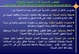 ‫الصيانة‬ ‫الدارة‬ ‫االساسية‬ ‫العناصر‬(‫تابع‬1)
THE BASIC ELEMENTS OF MAINTENANCE MANAGEMENT
‫يتضح‬‫من‬‫الشكل‬‫أن‬‫العناصر‬‫األساسية‬‫التي‬‫تتعامل‬‫مها‬‫ة‬‫إدار‬‫الصيانة‬‫هي‬:-
‫وظيفة‬‫أهداف‬‫و‬‫الصيانة‬:‫يتم‬‫تعريفها‬‫وفقا‬‫لمتطلبات‬‫المؤسسة‬‫وعالقت‬‫ها‬‫الحيوية‬‫مع‬
‫نظام‬‫اإلنتاج‬‫لالهتمام‬‫و‬‫اإلبقاء‬‫على‬‫كفاءة‬‫المرفق‬‫و‬‫التحكم‬‫فيها‬.
‫المعلومات‬‫التنظيمية‬‫الفنية‬‫و‬:‫ويتم‬‫بنائها‬‫من‬‫معلومات‬‫المصنعين‬‫الخب‬‫و‬‫ة‬‫ر‬‫في‬‫اسة‬‫ر‬‫د‬
‫وتحليل‬‫التوقعات‬‫األعطال‬‫و‬‫وحالة‬‫ات‬‫ز‬‫التجهي‬‫ومكوناتها‬
‫الخطط‬‫وبرمجتها‬:‫وهي‬‫خطط‬‫للتطوير‬‫وخطط‬‫للتنفيذ‬‫لعمليات‬‫الصيانة‬‫و‬‫برمجتها‬
‫الزمنية‬‫لتحقيق‬‫األهداف‬‫الموضوعة‬‫ازن‬‫و‬‫الت‬‫و‬‫في‬‫تكلفة‬‫الصيانة‬
‫أعباء‬‫عمل‬‫الصيانة‬:‫وهي‬‫مجموعة‬‫األعمال‬‫المجدولة‬‫المطلوبة‬‫لتنفيذ‬‫عمليات‬
‫الصيانة‬‫ة‬ّ‫د‬ّ‫المحد‬‫و‬‫للمتطلبات‬‫من‬‫ارد‬‫و‬‫الم‬,‫ومدعمة‬‫بتدفق‬‫ورقي‬‫من‬‫المست‬‫ندات‬
(‫امر‬‫و‬‫أ‬‫العمل‬,‫تقارير‬,‫ه‬‫وغير‬)‫ومرتبطة‬‫بالسلطة‬‫المسئولية‬‫و‬‫التي‬‫تقرر‬‫ماذا‬‫ومتى‬
‫وكيف‬‫تنفذ‬‫أعمال‬‫الصيانة‬.
 