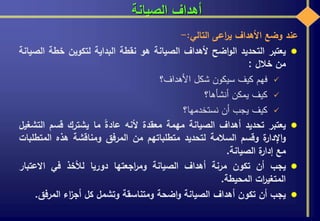 ‫الصيانة‬ ‫أهداف‬
‫عند‬‫وضع‬‫األهداف‬‫اعى‬‫ر‬‫ي‬‫التالي‬:-
‫يعتبر‬‫التحديد‬‫اضح‬‫و‬‫ال‬‫ألهداف‬‫الصيانة‬‫هو‬‫نقطة‬‫البداية‬‫لتكوين‬‫خطة‬‫ال‬‫صيانة‬
‫من‬‫خالل‬:
‫فهم‬‫كيف‬‫سيكون‬‫شكل‬‫األهداف؟‬
‫كيف‬‫يمكن‬‫أنشأها؟‬
‫كيف‬‫يجب‬‫أن‬‫نستخدمها؟‬
‫يعتبر‬‫تحديد‬‫أهداف‬‫الصيانة‬‫مهمة‬‫معقدة‬‫ألنه‬‫عادة‬‫ما‬‫يشترك‬‫قسم‬‫ال‬‫تشغيل‬
‫ة‬‫اإلدار‬‫و‬‫وقسم‬‫السالمة‬‫لتحديد‬‫متطلباتهم‬‫من‬‫المرفق‬‫ومناقشة‬‫هذه‬‫المت‬‫طلبات‬
‫مع‬‫ة‬‫إدار‬‫الصيانة‬.
‫يجب‬‫أن‬‫تكون‬‫مرنة‬‫أهداف‬‫الصيانة‬‫اجعتها‬‫ر‬‫وم‬‫دوريا‬‫لألخذ‬‫في‬‫االعتبار‬
‫ات‬‫ر‬‫المتغي‬‫المحيطة‬.
‫يجب‬‫أن‬‫تكون‬‫أهداف‬‫الصيانة‬‫اضحة‬‫و‬‫ومتناسقة‬‫وتشمل‬‫كل‬‫اء‬‫ز‬‫أج‬‫المرف‬‫ق‬.
 