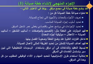 ‫صيانة‬ ‫خطة‬ ‫إلنشاء‬ ‫المنهجي‬ ‫اء‬‫ر‬‫اإلج‬(1)
‫عند‬‫وضع‬‫خطة‬‫صيانة‬‫في‬‫مجمع‬‫افق‬‫ر‬‫م‬,‫يؤخذ‬‫في‬‫االعتبار‬‫التالي‬:-
‫اء‬‫و‬‫احت‬‫صياغة‬‫خطة‬‫الصيانة‬‫كل‬‫من‬:
‫يف‬‫ر‬‫تع‬‫اء‬‫ز‬‫األج‬‫المعدات‬‫و‬‫ة‬‫ز‬‫األجه‬‫و‬‫التي‬‫تحتاج‬‫للصيانة‬.
‫تحديد‬‫أسلوب‬‫اء‬‫ر‬‫إج‬‫الصيانة‬‫المناسب‬.
‫تحديد‬‫اءات‬‫ر‬‫اإلج‬‫في‬‫نامج‬‫ر‬‫ب‬‫عملي‬‫اقتصادي‬‫و‬‫يغطى‬‫عمر‬‫تشغيل‬‫فق‬‫ر‬‫الم‬.
‫فهم‬‫ات‬‫ر‬‫المؤث‬‫على‬‫الخطة‬‫مثل‬:(‫التصميم‬‫اصفات‬‫و‬‫الم‬‫و‬–‫أساليب‬‫التشغيل‬–‫أساليب‬
‫الصيانة‬–‫األعطال‬–‫موثوقية‬‫اء‬‫ز‬‫أج‬‫المعدة‬)
‫تداخل‬‫ات‬‫ر‬‫ا‬‫ر‬‫الق‬‫ة‬‫الكثير‬‫عند‬‫وضع‬‫الخطة‬‫وصعوبة‬‫الفصل‬‫بينها‬.
‫فهم‬‫أهداف‬‫الصيانة‬‫للتمكن‬‫من‬‫تحديد‬‫الطريقة‬‫المثلى‬‫ألعمال‬‫الصيانة‬.
‫تبسيط‬‫التعقيد‬‫التداخالت‬‫و‬‫في‬‫أي‬‫مرفق‬‫باستخدام‬‫الرسومات‬‫التخطيطية‬‫ا‬‫لتي‬‫تبين‬
‫سير‬‫وتسلسل‬‫الخدمات‬‫في‬‫المرفق‬
‫إمكانية‬‫استخدام‬‫طرق‬‫اتيجية‬‫ر‬‫اإلست‬‫لتحديد‬‫المهام‬‫و‬‫األداء‬‫الوظيفي‬‫المطلوب‬‫من‬‫كل‬
‫وحدة‬‫في‬‫المرفق‬.
 