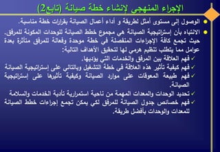 ‫صيانة‬ ‫خطة‬ ‫إلنشاء‬ ‫المنهجي‬ ‫اء‬‫ر‬‫اإلج‬(‫تابع‬2)
‫الوصول‬‫إلى‬‫مستوى‬‫أمثل‬‫لطريقة‬‫و‬‫أداء‬‫أعمال‬‫الصيانة‬‫ات‬‫ر‬‫ا‬‫ر‬‫بق‬‫خطة‬‫مناسبة‬.
‫االنتباه‬‫بأن‬‫اتيجية‬‫ر‬‫إست‬‫الصيانة‬‫هي‬‫ع‬‫مجمو‬‫خطط‬‫الصيانة‬‫للوحدات‬‫المكو‬‫نة‬‫للمرفق‬.
‫حيث‬‫تجمع‬‫كافة‬‫اءات‬‫ر‬‫اإلج‬‫المنفصلة‬‫في‬‫خطة‬‫موحدة‬‫وفعالة‬‫للمرفق‬‫ة‬‫متأثر‬‫ب‬‫عدة‬
‫امل‬‫و‬‫ع‬‫مما‬‫يتطلب‬‫تنظيم‬‫هرمي‬‫لها‬‫لتحقيق‬‫األهداف‬‫التالية‬:
‫فهم‬‫العالقة‬‫بين‬‫المرفق‬‫الخدمات‬‫و‬‫التي‬‫يؤديها‬.
‫فهم‬‫كيفية‬‫تأثير‬‫هذه‬‫العالقة‬‫في‬‫خطة‬‫التشغيل‬‫وبالتالي‬‫على‬‫إست‬‫اتيجية‬‫ر‬‫الصيانة‬
‫فهم‬‫طبيعة‬‫المعوقات‬‫على‬‫ارد‬‫و‬‫م‬‫الصيانة‬‫وكيفية‬‫ها‬‫تأثير‬‫على‬‫ات‬‫ر‬‫إست‬‫يجية‬
‫الصيانة‬.
‫تحديد‬‫الوحدات‬‫المعدات‬‫و‬‫المهمة‬‫من‬‫ناحية‬‫ارية‬‫ر‬‫استم‬‫تأدية‬‫الخدمات‬‫السال‬‫و‬‫مة‬
‫فهم‬‫خصائص‬‫جدول‬‫الصيانة‬‫للمرفق‬‫لكي‬‫يمكن‬‫تجمع‬‫اءات‬‫ر‬‫إج‬‫خطط‬‫الص‬‫يانة‬
‫للمعدات‬‫الوحدات‬‫و‬‫بأفضل‬‫طريقة‬.
 