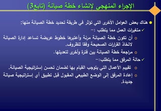 ‫صيانة‬ ‫خطة‬ ‫إلنشاء‬ ‫المنهجي‬ ‫اء‬‫ر‬‫اإلج‬(‫تابع‬3)
‫هناك‬‫بعض‬‫امل‬‫و‬‫الع‬‫ى‬‫األخر‬‫التي‬‫تؤثر‬‫في‬‫طريقة‬‫تحديد‬‫خطة‬‫الصيانة‬‫منها‬:
‫ات‬‫ر‬‫متغي‬‫العمل‬‫مما‬‫يتطلب‬:-
o‫أن‬‫تكون‬‫خطة‬‫الصيانة‬‫مرنة‬‫ها‬‫أعتبر‬‫و‬‫خطوط‬‫عريضة‬‫تساعد‬‫ة‬‫إدار‬‫الص‬‫يانة‬
‫التخاذ‬‫ات‬‫ر‬‫ا‬‫ر‬‫الق‬‫الصحيحة‬‫وفقا‬‫للظروف‬.
o‫اجعة‬‫ر‬‫م‬‫خطة‬‫الصيانة‬‫بين‬‫ة‬‫فتر‬‫ى‬‫أخر‬‫و‬‫لتعديلها‬.
‫حالة‬‫المرفق‬‫مما‬‫يتطلب‬:-
o‫تقييم‬‫األعمال‬‫التي‬‫يتوجب‬‫القيام‬‫بها‬‫لضمان‬‫تحسن‬‫اتيجية‬‫ر‬‫إست‬‫الصيانة‬.
o‫إعادة‬‫المرفق‬‫إلى‬‫الوضع‬‫الطبيعي‬‫المقبول‬‫قبل‬‫تطبيق‬‫أي‬‫اتي‬‫ر‬‫إست‬‫جية‬‫صيانة‬
‫جديدة‬.
 
