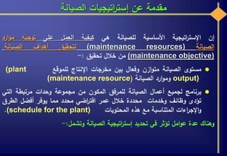 ‫الصيانة‬ ‫اتيجيات‬‫ر‬‫إست‬ ‫عن‬ ‫مقدمة‬
‫إن‬‫اتيجية‬‫ر‬‫اإلست‬‫األساسية‬‫للصيانة‬‫هي‬‫كيفية‬‫العمل‬‫على‬‫توجيه‬‫ارد‬‫و‬‫م‬
‫الصيانة‬(maintenance resources)‫لتحقيق‬‫أهداف‬‫الصيانة‬
(maintenance objective)‫من‬‫خالل‬‫تحقيق‬:-
‫مستوى‬‫الصيانة‬‫ازن‬‫و‬‫مت‬‫وفعال‬‫بين‬‫مخرجات‬‫اإلنتاج‬‫للموقع‬(plant
output)‫ارد‬‫و‬‫وم‬‫الصيانة‬((maintenance resource
‫برنامج‬‫لجميع‬‫أعمال‬‫الصيانة‬‫للمرفق‬‫المكون‬‫من‬‫مجموعة‬‫وحدات‬‫مرتبطة‬‫التي‬
‫تؤدى‬‫وظائف‬‫وخدمات‬‫محددة‬‫خالل‬‫عمر‬‫اضي‬‫ر‬‫افت‬‫محدد‬‫مما‬‫يوفر‬‫أفضل‬‫الطرق‬
‫اءات‬‫ر‬‫اإلج‬‫و‬‫المتناسبة‬‫مع‬‫هذه‬‫المحتويات‬(schedule for the plant).
‫وهناك‬‫عدة‬‫امل‬‫و‬‫ع‬‫تؤثر‬‫في‬‫تحديد‬‫اتيجية‬‫ر‬‫إست‬‫الصيانة‬‫وتشمل‬:-
 