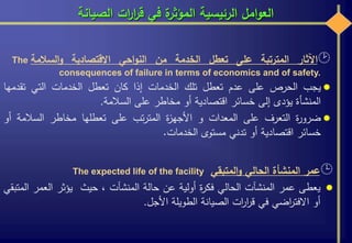 ‫الصيانة‬ ‫ات‬‫ر‬‫ا‬‫ر‬‫ق‬ ‫في‬ ‫ة‬‫المؤثر‬ ‫الرئيسية‬ ‫امل‬‫و‬‫الع‬
‫اآلثار‬‫المترتبة‬‫على‬‫تعطل‬‫الخدمة‬‫من‬‫احي‬‫و‬‫الن‬‫االقتصادية‬‫السالمة‬‫و‬The
consequences of failure in terms of economics and of safety.
‫يجب‬‫الحرص‬‫على‬‫عدم‬‫تعطل‬‫تلك‬‫الخدمات‬‫إذا‬‫كان‬‫تعطل‬‫الخدمات‬‫التي‬‫تقدمها‬
‫المنشأة‬‫يؤدى‬‫إلى‬‫خسائر‬‫اقتصادية‬‫أو‬‫مخاطر‬‫على‬‫السالمة‬.
‫ة‬‫ر‬‫ضرو‬‫التعرف‬‫على‬‫المعدات‬‫و‬‫ة‬‫ز‬‫األجه‬‫تب‬‫ر‬‫المت‬‫على‬‫تعطلها‬‫مخاطر‬‫السالمة‬‫أو‬
‫خسائر‬‫اقتصادية‬‫أو‬‫تدني‬‫مستوى‬‫الخدمات‬.
‫عمر‬‫المنشأة‬‫الحالي‬‫المتبقي‬‫و‬The expected life of the facility
‫يعطى‬‫عمر‬‫المنشآت‬‫الحالي‬‫ة‬‫ر‬‫فك‬‫أولية‬‫عن‬‫حالة‬‫المنشآت‬،‫حيث‬‫يؤثر‬‫العمر‬‫المتبقي‬
‫أو‬‫اضي‬‫ر‬‫االفت‬‫في‬‫ات‬‫ر‬‫ا‬‫ر‬‫ق‬‫الصيانة‬‫الطويلة‬‫األجل‬.
 