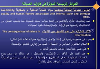 ‫الصيانة‬ ‫ات‬‫ر‬‫ا‬‫ر‬‫ق‬ ‫في‬ ‫ة‬‫المؤثر‬ ‫الرئيسية‬ ‫امل‬‫و‬‫الع‬
‫اآلثار‬‫المترتبة‬‫على‬‫عدم‬‫التنسيق‬‫بين‬‫ات‬‫ر‬‫اإلدا‬The consequences of failure in
Coordination.
‫يسبب‬‫في‬‫صعوبة‬‫ئيسية‬‫ر‬‫في‬‫إعداد‬‫نجاز‬‫ا‬‫و‬‫اتيجية‬‫ر‬‫إست‬‫صيانة‬‫فعالة‬‫نظ‬‫ا‬‫ر‬‫للتالي‬:
‫انعدام‬‫التفاهم‬‫و‬‫التجانس‬‫و‬‫االتصال‬‫الجيد‬‫بين‬‫تي‬‫ر‬‫إدا‬‫التشغيل‬‫الص‬‫و‬‫يانة‬.
‫على‬‫تفهم‬‫احتياجات‬‫أهداف‬‫و‬‫بعضهم‬‫البعض‬.
‫عدم‬‫ة‬‫ر‬‫القد‬‫على‬‫التأكد‬‫من‬‫المتطلبات‬.(‫التشغيل‬:‫غير‬‫متأكد‬‫من‬‫حجم‬‫ع‬‫ونو‬
‫الخدمات‬‫المطلوبة‬‫منه‬‫في‬‫المستقبل‬)‫؛‬(‫الصيانة‬:‫غير‬‫متأكد‬‫من‬‫مستو‬‫ى‬‫الصيانة‬
‫المطلوب‬‫لجعل‬‫المعدات‬‫افق‬‫ر‬‫الم‬‫و‬‫تعمل‬‫بكفاءة‬).
‫امل‬‫و‬‫الع‬‫البشرية‬‫المتاحة‬‫وجودتها‬‫اء‬‫و‬‫س‬‫العمالة‬‫الداخلية‬‫أو‬‫بالمقاولة‬Availability,
quality and human factors associated with internal labor and contract
labor.
‫تحد‬‫إمكانيات‬‫اد‬‫ر‬‫األف‬‫أعدادهم‬‫و‬‫من‬‫اتخاذ‬‫سياسة‬‫معينة‬‫للصيانة‬‫مما‬‫يتطلب‬‫ا‬‫لتحقق‬‫من‬
‫اإلمكانيات‬‫وتناسبها‬‫مع‬‫ات‬‫ر‬‫ا‬‫ر‬‫ق‬‫اتيجيات‬‫ر‬‫است‬‫و‬‫تنفيذ‬‫الصيانة‬.
 