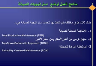 ‫الصيانة‬ ‫استراتيجيات‬ ‫لوضع‬ ‫العمل‬ ‫مناهج‬
‫هناك‬‫ثالث‬‫طرق‬‫مختلفة‬‫يتم‬‫األخذ‬‫بها‬‫لتحديد‬‫إستراتيجية‬‫الصيانة‬‫هي‬:-
1-‫اإلنتاجية‬‫الشاملة‬‫للصيانة‬
Total Productive Maintenance (TPM)
2-‫منهج‬‫هرمي‬‫من‬‫أعلى‬‫ألسفل‬‫ومن‬‫أسفل‬‫ألعلى‬
Top-Down-Bottom-Up Approach (TDBU)
3-‫الموثوقية‬‫ة‬‫المركز‬‫للصيانة‬
Reliability Centered Maintenance (RCM)
 